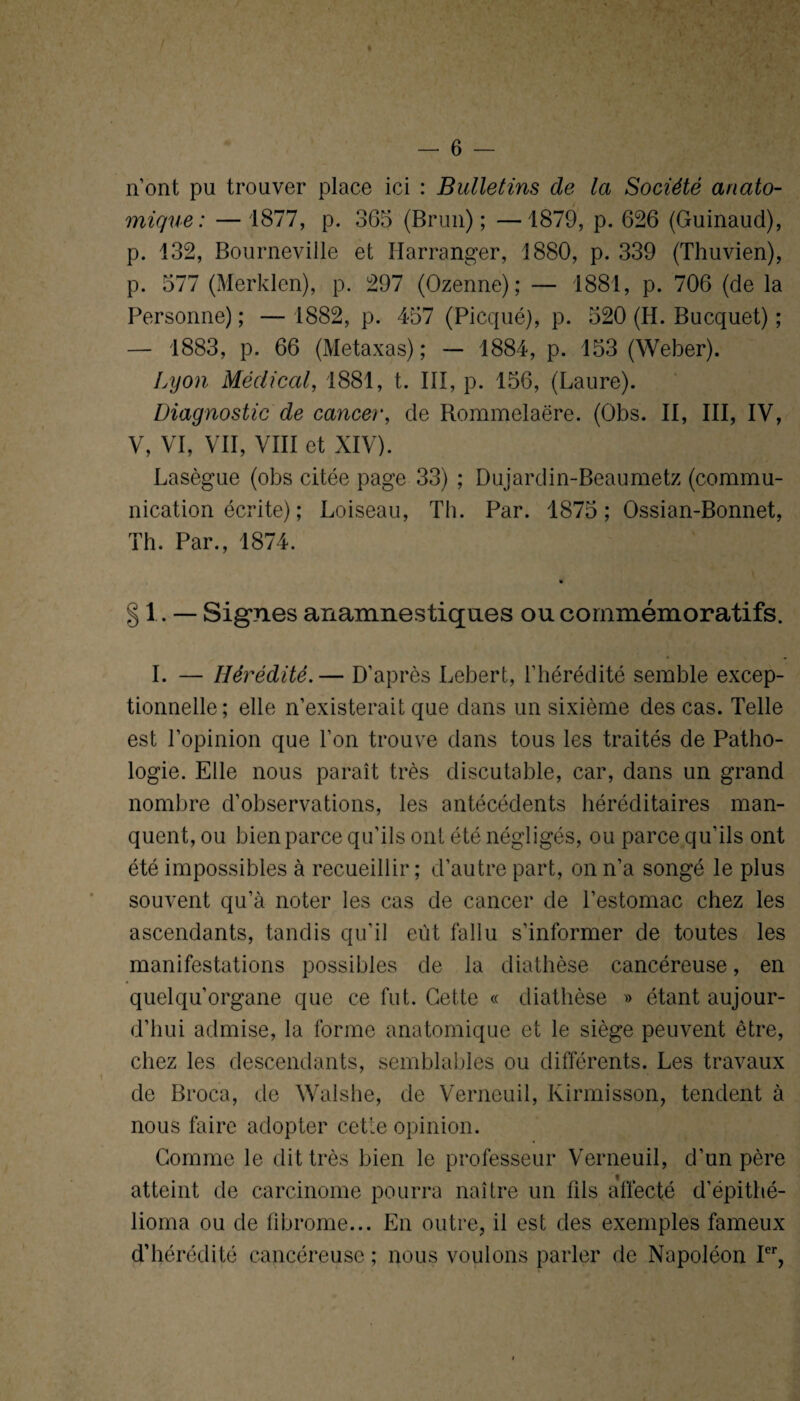 n’ont pu trouver place ici : Bulletins de la Société anato¬ mique : — 1877, p. 365 (Brun); —1879, p. 626 (Guinaud), p. 132, Bourneville et Harranger, 1880, p. 339 (Thuvien), p. 577 (Merklcn), p. 297 (Ozenne); — 1881, p. 706 (de la Personne) ; — 1882, p. 457 (Picqué), p. 520 (H. Bucquet) ; — 1883, p. 66 (Metaxas) ; — 1884, p. 153 (Weber). Lyon Médical, 1881, t. III, p. 156, (Laure). Diagnostic de cancer, de Rommelaëre. (Obs. II, III, IV, V, VI, VII, VIII et XIV). Lasègue (obs citée page 33) ; Dujardin-Beaumetz (commu¬ nication écrite) ; Loiseau, Th. Par. 1875; Ossian-Bonnet, Th. Par., 1874. — Signes anamnestiques ou commémoratifs. t I. — Hérédité.— D’après Lebert, l’hérédité semble excep¬ tionnelle; elle n’existerait que dans un sixième des cas. Telle est l’opinion que l’on trouve dans tous les traités de Patho¬ logie. Elle nous paraît très discutable, car, dans un grand nombre d’observations, les antécédents héréditaires man¬ quent, ou bien parce qu’ils ont été négligés, ou parce qu’ils ont été impossibles à recueillir ; d’autre part, on n’a songé le plus souvent qu’à noter les cas de cancer de l’estomac chez les ascendants, tandis qu’il eût fallu s’informer de toutes les manifestations possibles de la diathèse cancéreuse, en quelqu’organe que ce fut. Cette « diathèse » étant aujour¬ d’hui admise, la forme anatomique et le siège peuvent être, chez les descendants, semblables ou différents. Les travaux de Broca, de Walshe, de Verncuil, Kirmisson, tendent à nous faire adopter cette opinion. Gomme le dit très bien le professeur Verneuil, d’un père atteint de carcinome pourra naître un fils affecté d’épithé- lioma ou de fibrome... En outre, il est des exemples fameux d’hérédité cancéreuse ; nous voulons parler de Napoléon Ier,