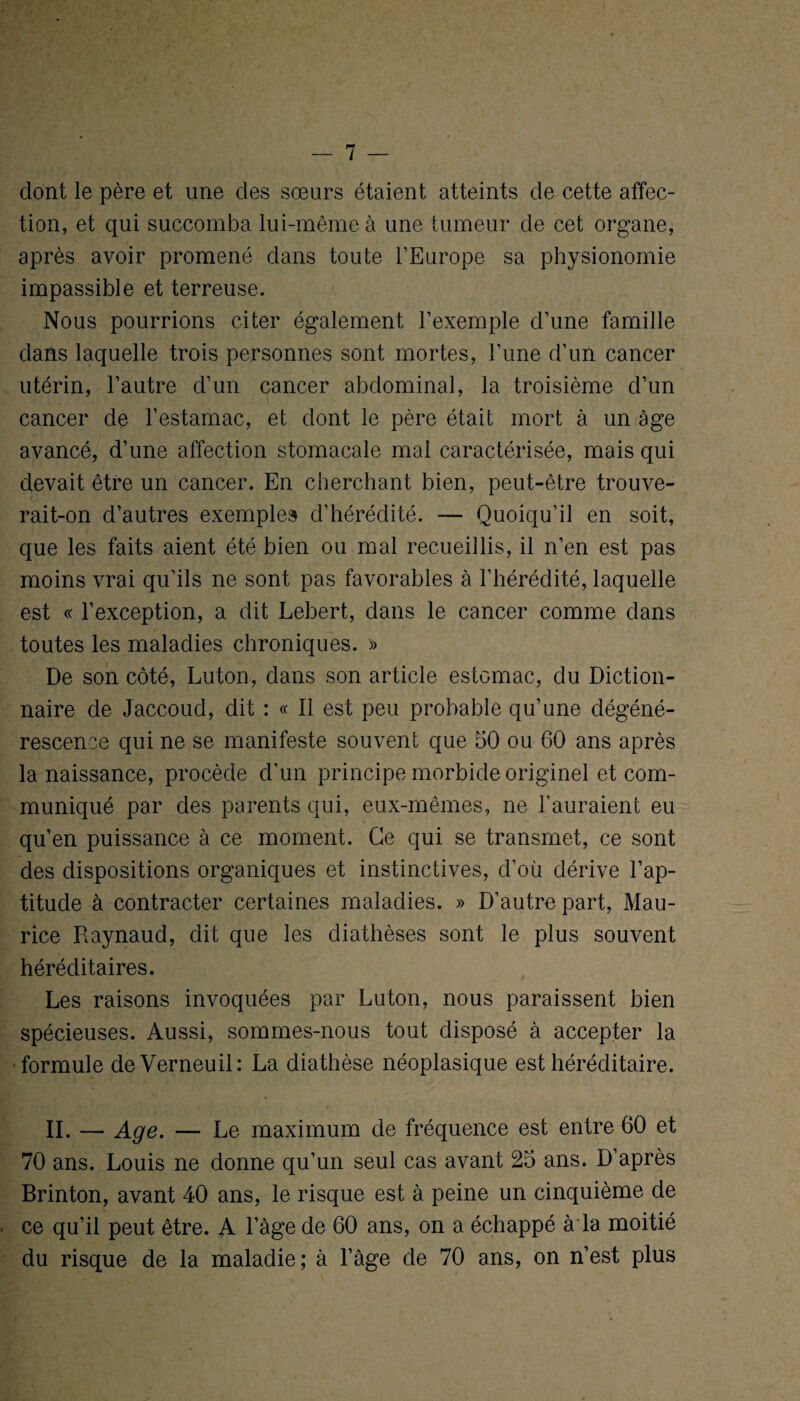 dont le père et une des sœurs étaient atteints de cette affec¬ tion, et qui succomba lui-même à une tumeur de cet organe, après avoir promené dans toute l’Europe sa physionomie impassible et terreuse. Nous pourrions citer également l’exemple d’une famille dans laquelle trois personnes sont mortes, l’une d’un cancer utérin, l’autre d’un cancer abdominal, la troisième d’un cancer de l’estamac, et dont le père était mort à un âge avancé, d’une affection stomacale mal caractérisée, mais qui devait être un cancer. En cherchant bien, peut-être trouve¬ rait-on d’autres exemples d’hérédité. — Quoiqu’il en soit, que les faits aient été bien ou mal recueillis, il n’en est pas moins vrai qu’ils ne sont pas favorables à l’hérédité, laquelle est « l’exception, a dit Lebert, dans le cancer comme dans toutes les maladies chroniques. » De son côté, Luton, dans son article estomac, du Diction¬ naire de Jaccoud, dit : « Il est peu probable qu’une dégéné¬ rescence qui ne se manifeste souvent que 50 ou 60 ans après la naissance, procède d’un principe morbide originel et com¬ muniqué par des parents qui, eux-mêmes, ne l’auraient eu qu’en puissance à ce moment. Ce qui se transmet, ce sont des dispositions organiques et instinctives, d’où dérive l’ap¬ titude à contracter certaines maladies. » D’autre part, Mau¬ rice Raynaud, dit que les diathèses sont le plus souvent héréditaires. Les raisons invoquées par Luton, nous paraissent bien spécieuses. Aussi, sommes-nous tout disposé à accepter la formule deVerneuil: La diathèse néoplasique est héréditaire. IL — Age. — Le maximum de fréquence est entre 60 et 70 ans. Louis ne donne qu’un seul cas avant 25 ans. D’après Brinton, avant 40 ans, le risque est à peine un cinquième de ce qu’il peut être. A l’àge de 60 ans, on a échappé à la moitié du risque de la maladie; à l’âge de 70 ans, on n’est plus