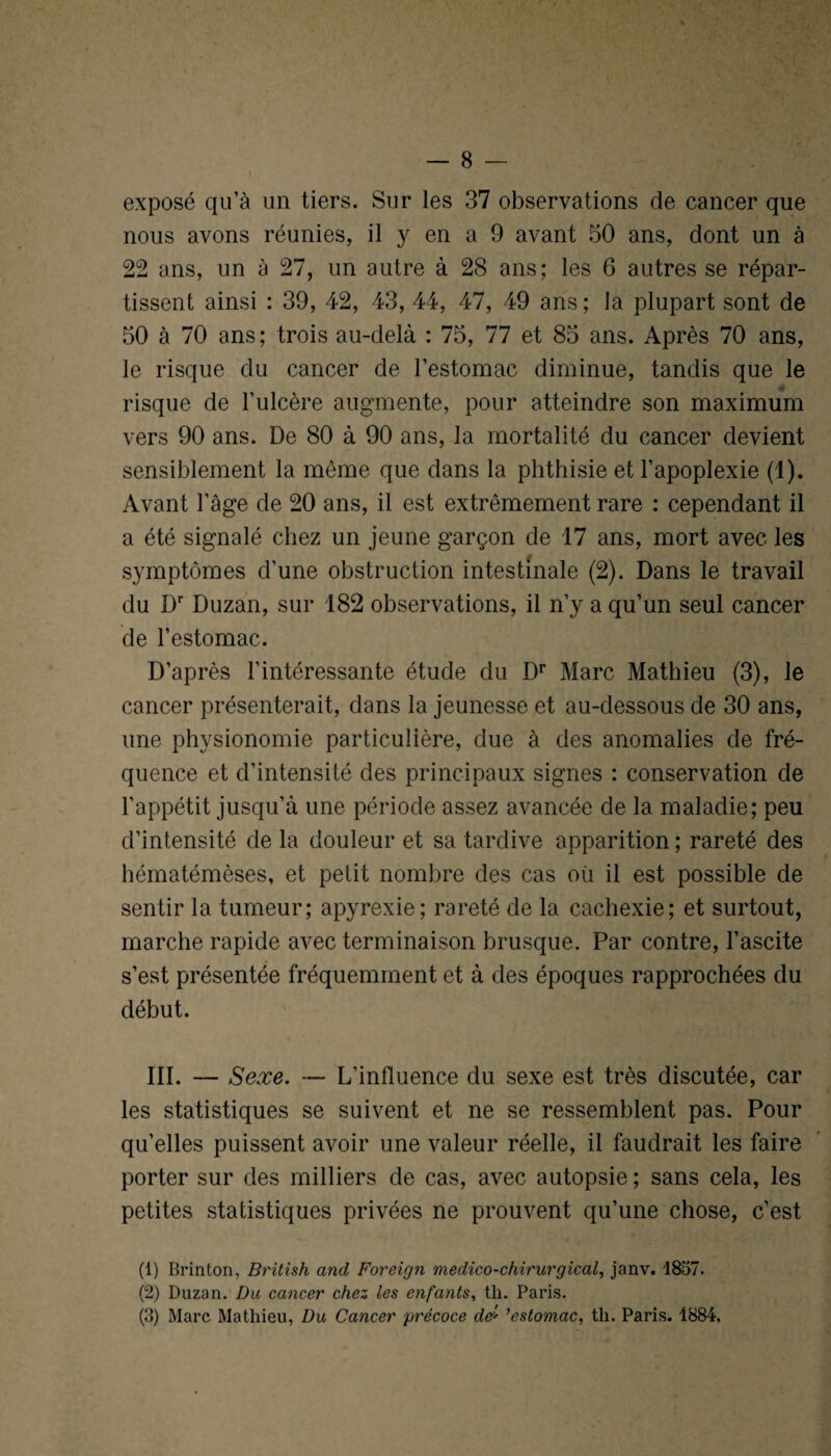 exposé qu’à un tiers. Sur les 37 observations de cancer que nous avons réunies, il y en a 9 avant 50 ans, dont un à 22 ans, un à 27, un autre à 28 ans; les 6 autres se répar¬ tissent ainsi : 39, 42, 43, 44, 47, 49 ans ; la plupart sont de 50 à 70 ans; trois au-delà : 75, 77 et 85 ans. Après 70 ans, le risque du cancer de l’estomac diminue, tandis que le risque de l’ulcère augmente, pour atteindre son maximum vers 90 ans. De 80 à 90 ans, la mortalité du cancer devient sensiblement la même que dans la phthisie et l’apoplexie (1). Avant l’âge de 20 ans, il est extrêmement rare : cependant il a été signalé chez un jeune garçon de 17 ans, mort avec les symptômes d’une obstruction intestinale (2). Dans le travail du Dr Duzan, sur 182 observations, il n’y a qu’un seul cancer de l’estomac. D’après l’intéressante étude du Dr Marc Mathieu (3), le cancer présenterait, dans la jeunesse et au-dessous de 30 ans, une physionomie particulière, due à des anomalies de fré¬ quence et d’intensité des principaux signes : conservation de l’appétit jusqu’à une période assez avancée de la maladie; peu d’intensité de la douleur et sa tardive apparition ; rareté des hématémèses, et petit nombre des cas où il est possible de sentir la tumeur; apyrexie; rareté de la cachexie; et surtout, marche rapide avec terminaison brusque. Par contre, l’ascite s’est présentée fréquemment et à des époques rapprochées du début. III. — Sexe. — L’influence du sexe est très discutée, car les statistiques se suivent et ne se ressemblent pas. Pour qu’elles puissent avoir une valeur réelle, il faudrait les faire porter sur des milliers de cas, avec autopsie; sans cela, les petites statistiques privées ne prouvent qu’une chose, c’est (1) Brinton, British and Foreign médico-chirurgical, janv. 1857. (2) Duzan. Da cancer chez les enfants, th. Paris. (3) Marc Mathieu, Du Cancer précoce de* ’estomac, th. Paris. 1884.