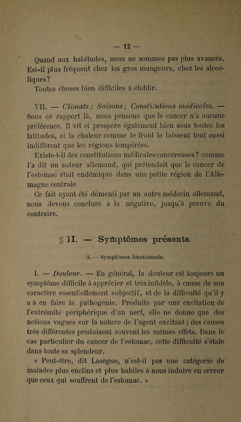 Quand aux habitudes, nous ne sommes pas plus avancés. Est-il plus fréquent chez les gros mangeurs, chez les alcoo¬ liques? Toutes choses bien difficiles à établir. VII. — Climats; Saisons; Constitutions médicales. — Sous ce rapport là, nous pensons que le cancer n’a aucune préférence. Il vit et prospère également bien sous toutes les latitudes, et la chaleur comme le froid le laissent tout aussi indifférent que les régions tempérées. Existe-t-il des constitutions médicales cancéreuses? comme l’a dit un auteur allemand, qui prétendait que le cancer de l’estomac était endémique dans une petite région de l’Alle¬ magne centrale. Ce fait ayant été démenti par un autre médecin allemand, nous devons conclure à la négative, jusqu’à preuve du contraire. § II. — Syïhp tomes présents. A. — Symptômes fonctionnels. I. — Douleur. — En général, la douleur est toujours un symptôme difficile à apprécier et très infidèle, à cause de son caractère essentiellement subjectif, et de la difficulté qu’il y a à en faire la pathogénie. Produite par une excitation de l’extrémité périphérique d’un nerf, elle ne donne que des notions vagues sur la nature de l’agent excitant ; des causes très différentes produisent souvent les mêmes effets. Dans le cas particulier du cancer de l’estomac, cette difficulté s’étale dans toute sa splendeur. « Peut-être, dit Lasègue, n’est-il pas une catégorie de malades plus enclins et plus habiles à nous induire en erreur que ceux qui souffrent de l’estomac. »