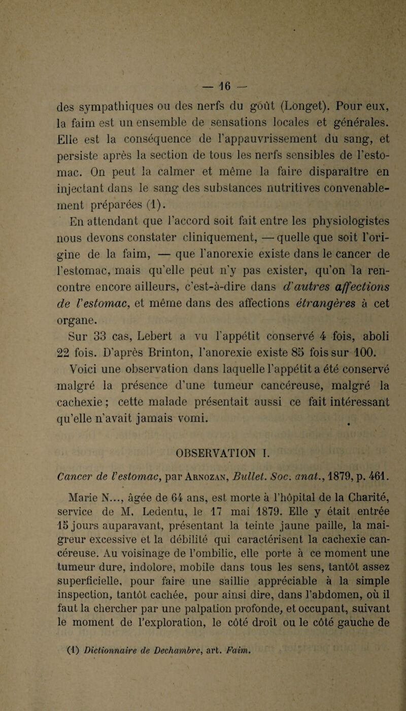 clés sympathiques ou des nerfs clu goût (Longet). Pour eux, la faim est un ensemble de sensations locales et générales. Elle est la conséquence de l’appauvrissement du sang, et persiste après la section de tous les nerfs sensibles de l’esto¬ mac. On peut la calmer et même la faire disparaître en injectant dans le sang des substances nutritives convenable¬ ment préparées (1). En attendant que l’accord soit fait entre les physiologistes nous devons constater cliniquement, — quelle que soit l’ori¬ gine de la faim, — que l’anorexie existe dans le cancer de l’estomac, mais qu’elle peut n’y pas exister, qu’on la ren¬ contre encore ailleurs, c’est-à-dire dans d'autres affections de l'estomac, et même dans des affections étrangères à cet organe. Sur 33 cas, Lebert a vu l’appétit conservé 4 fois, aboli 22 fois. D’après Brinton, l’anorexie existe 85 fois sur 100. Voici une observation dans laquelle l’appétit a été conservé malgré la présence d’une tumeur cancéreuse, malgré la cachexie ; cette malade présentait aussi ce fait intéressant qu’elle n’avait jamais vomi. OBSERVATION I. Cancer de V estomac^ par Arnozan, Bullet. Soc. anat., 1879, p. 461. Marie N..., âgée de 64 ans, est morte à l’iiôpital de la Charité, service de M, Ledentu, le 17 mai 1879. Elle y était entrée 15 jours auparavant, présentant la teinte jaune paille, la mai¬ greur excessive et la débilité qui caractérisent la cachexie can¬ céreuse. Au voisinage de l’ombilic, elle porte à ce moment une tumeur dure, indolore, mobile dans tous les sens, tantôt assez superficielle, pour faire une saillie appréciable à la simple inspection, tantôt cachée, pour ainsi dire, dans l’abdomen, où il faut la chercher par une palpation profonde, et occupant, suivant le moment de l’exploration, le côté droit ou le côté gauche de (1) Dictionnaire de Dechambrc, art. Faim.