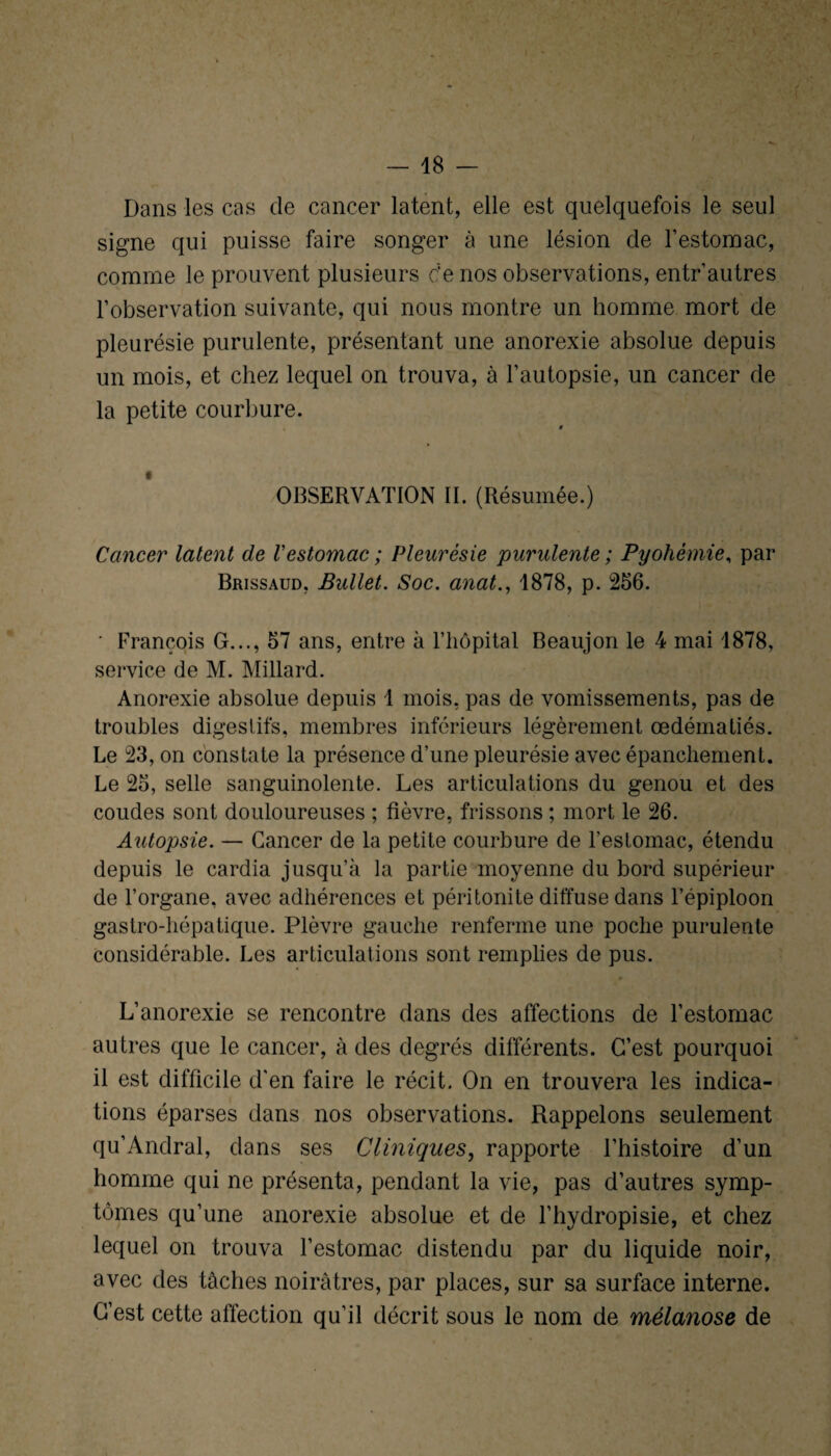 Dans les cas de cancer latent, elle est quelquefois le seul signe qui puisse faire songer à une lésion de l’estomac, comme le prouvent plusieurs de nos observations, entr’autres l’observation suivante, qui nous montre un homme mort de pleurésie purulente, présentant une anorexie absolue depuis un mois, et chez lequel on trouva, à l’autopsie, un cancer de la petite courbure. OBSERVATION II. (Résumée.) Cancer latent de l'estomac ; Pleurésie purulente ; Pyohémie, par Brissaud, Bullet. Soc. anat., 1878, p. 256. ' François G..., 57 ans, entre à l’hôpital Beaujon le 4 mai 1878, service de M. Millard. Anorexie absolue depuis 1 mois, pas de vomissements, pas de troubles digestifs, membres inférieurs légèrement œdématiés. Le 23, on constate la présence d’une pleurésie avec épanchement. Le 25, selle sanguinolente. Les articulations du genou et des coudes sont douloureuses ; fièvre, frissons ; mort le 26. Autopsie. — Cancer de la petite courbure de l’estomac, étendu depuis le cardia jusqu’à la partie moyenne du bord supérieur de l’organe, avec adhérences et péritonite diffuse dans l’épiploon gastro-hépatique. Plèvre gauche renferme une poche purulente considérable. Les articulations sont remplies de pus. L’anorexie se rencontre dans des affections de l’estomac autres que le cancer, à des degrés différents. C’est pourquoi il est difficile d’en faire le récit. On en trouvera les indica¬ tions éparses dans nos observations. Rappelons seulement qu’Andral, dans ses Cliniques, rapporte l’histoire d’un homme qui ne présenta, pendant la vie, pas d’autres symp¬ tômes qu’une anorexie absolue et de l’hydropisie, et chez lequel on trouva l’estomac distendu par du liquide noir, avec des tâches noirâtres, par places, sur sa surface interne. C’est cette affection qu’il décrit sous le nom de mélanose de