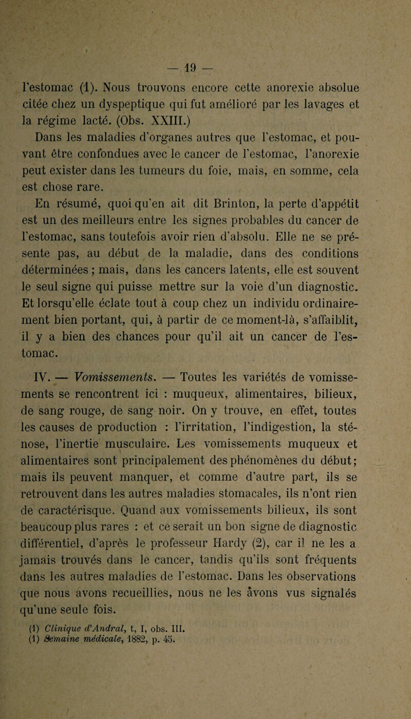 l’estomac (1). Nous trouvons encore cette anorexie absolue citée chez un dyspeptique qui fut amélioré par les lavages et la régime lacté. (Obs. XXIII.) Dans les maladies d’organes autres que l’estomac, et pou¬ vant être confondues avec le cancer de l’estomac, l’anorexie peut exister dans les tumeurs du foie, mais, en somme, cela est chose rare. En résumé, quoi qu’en ait dit Brinton, la perte d’appétit est un des meilleurs entre les signes probables du cancer de l’estomac, sans toutefois avoir rien d’absolu. Elle ne se pré¬ sente pas, au début de la maladie, dans des conditions déterminées ; mais, dans les cancers latents, elle est souvent le seul signe qui puisse mettre sur la voie d’un diagnostic. Et lorsqu’elle éclate tout à coup chez un individu ordinaire¬ ment bien portant, qui, à partir de ce moment-là, s’affaiblit, il y a bien des chances pour qu’il ait un cancer de l’es¬ tomac. IV. — Vomissements. — Toutes les variétés de vomisse¬ ments se rencontrent ici : muqueux, alimentaires, bilieux, de sang rouge, de sang noir. On y trouve, en effet, toutes les causes de production : l’irritation, l’indigestion, la sté¬ nose, l’inertie musculaire. Les vomissements muqueux et alimentaires sont principalement des phénomènes du début ; mais ils peuvent manquer, et comme d’autre part, ils se retrouvent dans les autres maladies stomacales, ils n’ont rien de caractérisque. Quand aux vomissements bilieux, ils sont beaucoup plus rares : et ce serait un bon signe de diagnostic différentiel, d’après le professeur Hardy (2), car il ne les a jamais trouvés dans le cancer, tandis qu’ils sont fréquents dans les autres maladies de l’estomac. Dans les observations que nous avons recueillies, nous ne les avons vus signalés qu’une seule fois. (I) Clinique d'Andral, t, I, obs. III. (1) Semaine médicale, 1882, p. 45. /