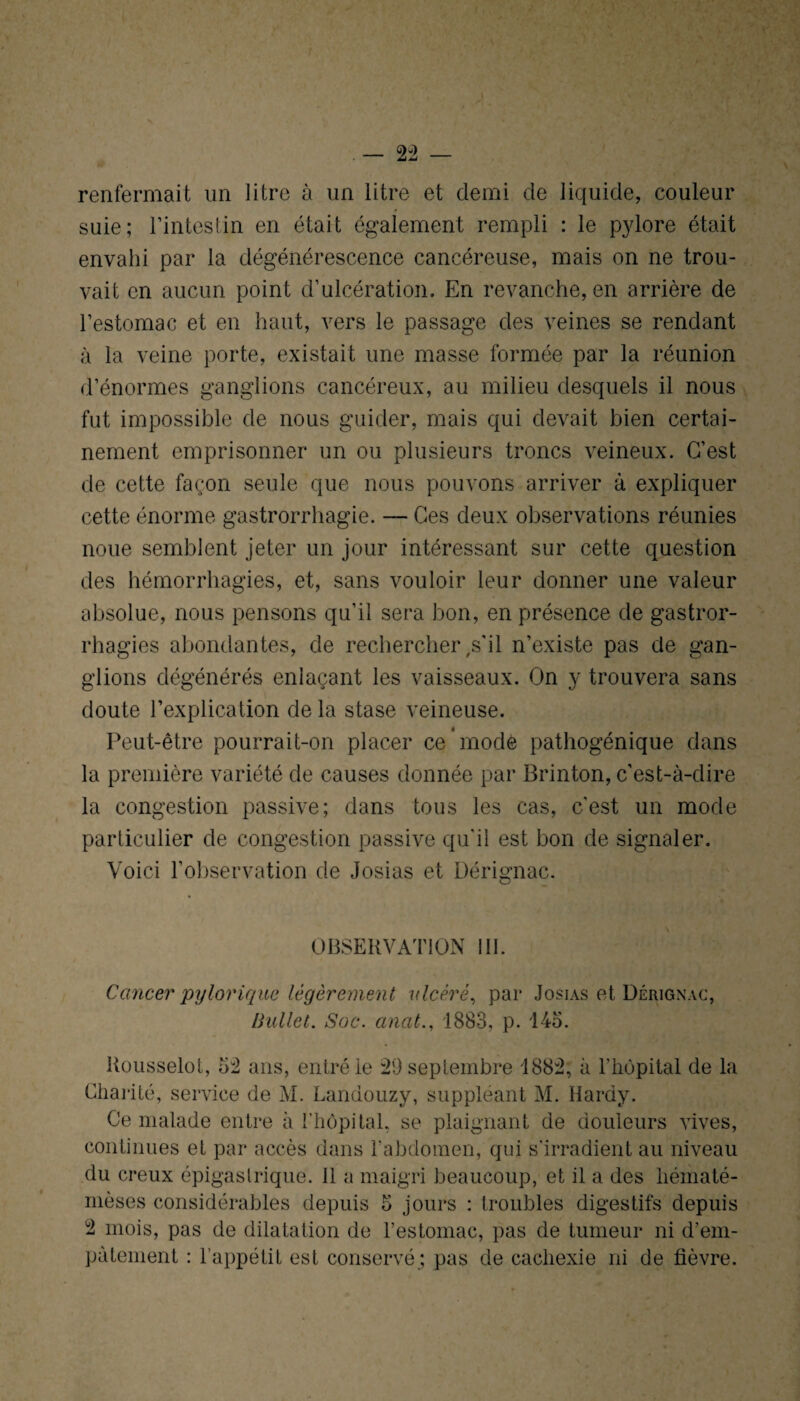renfermait un litre à un litre et demi de liquide, couleur suie; l’intestin en était également rempli : le pylore était envahi par la dégénérescence cancéreuse, mais on ne trou¬ vait en aucun point d’ulcération. En revanche, en arrière de l’estomac et en haut, vers le passage des veines se rendant à la veine porte, existait une masse formée par la réunion d’énormes ganglions cancéreux, au milieu desquels il nous fut impossible de nous guider, mais qui devait bien certai¬ nement emprisonner un ou plusieurs troncs veineux. C’est de cette façon seule que nous pouvons arriver à expliquer cette énorme gastrorrhagie. — Ces deux observations réunies noue semblent jeter un jour intéressant sur cette question des hémorrhagies, et, sans vouloir leur donner une valeur absolue, nous pensons qu’il sera bon, en présence de gastror- rhagies abondantes, de rechercher ,s'il n’existe pas de gan¬ glions dégénérés enlaçant les vaisseaux. On y trouvera sans doute l’explication delà stase veineuse. Peut-être pourrait-on placer ce’mode pathogénique dans la première variété de causes donnée par Brinton, c’est-à-dire la congestion passive; dans tous les cas, c’est un mode particulier de congestion passive qu'il est bon de signaler. Voici l’observation de Josias et Dérignac. OBSERVATION 111. Cancer pylorique légèrement ulcéré, par Josias et Dérignac, Bullel. Soc. anat., 1883, p. 145. Rousselot, 5:2 ans, entré le 29 septembre 1882, à l’hôpital de la Charité, service de M. Lanuouzy, suppléant M. Hardy. Ce malade entre à l’hôpital, se plaignant de douleurs vives, continues et par accès dans l'abdomen, qui s'irradient au niveau du creux épigastrique. 11 a maigri beaucoup, et il a des héinaté- mèses considérables depuis 5 jours : troubles digestifs depuis 2 mois, pas de dilatation de l’estomac, pas de tumeur ni d’em- pàtement : l’appétit est conservé; pas de cachexie ni de fièvre.