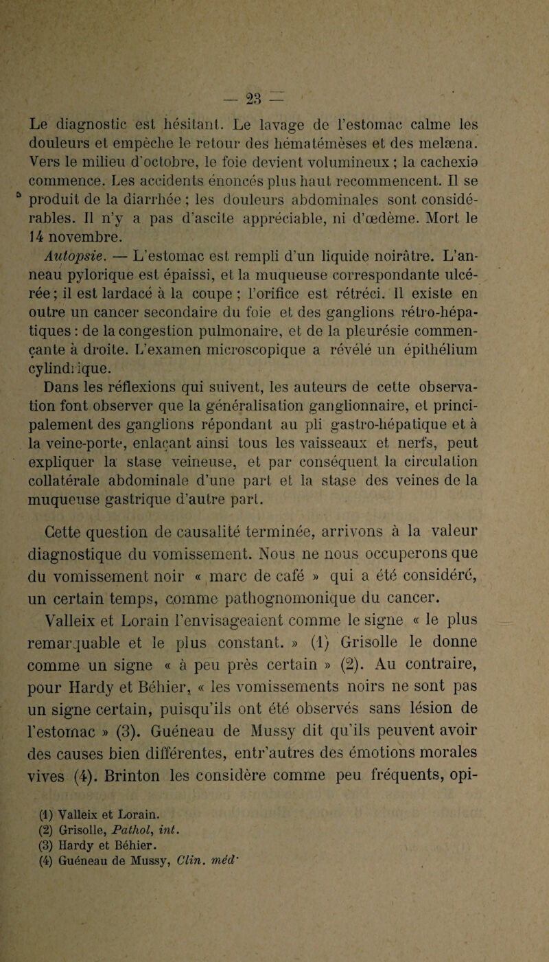 Le diagnostic est hésitant. Le lavage de l’estomac calme les douleurs et empêche le retour des hématémèses et des melæna. Vers le milieu d'octobre, le foie devient volumineux ; la cachexio commence. Les accidents énoncés plus haut recommencent. Il se û produit de la diarrhée ; les douleurs abdominales sont considé¬ rables. Il n’y a pas d'ascite appréciable, ni d’œdème. Mort le 14 novembre. Autopsie. — L’estomac est rempli d’un liquide noirâtre. L’an¬ neau pylorique est épaissi, et la muqueuse correspondante ulcé¬ rée; il est lardacé à la coupe ; l’orifice est rétréci. Il existe en outre un cancer secondaire du foie et des ganglions rétro-hépa¬ tiques : de la congestion pulmonaire, et de la pleurésie commen¬ çante à droite. L’examen microscopique a révélé un épithélium cylindrique. Dans les réflexions qui suivent, les auteurs de cette observa¬ tion font observer que la généralisation ganglionnaire, et princi¬ palement des ganglions répondant au pli gastro-hépatique et à la veine-porte, enlaçant ainsi tous les vaisseaux et nerfs, peut expliquer la stase veineuse, et par conséquent la circulation collatérale abdominale d’une part et la stase des veines de la muqueuse gastrique d’autre part. Cette question de causalité terminée, arrivons à la valeur diagnostique du vomissement. Nous ne nous occuperons que du vomissement noir « marc de café » qui a été considéré, un certain temps, comme pathognomonique du cancer. Valleix et Lorain l’envisageaient comme le signe « le plus remarquable et le plus constant. » (1) Grisolle le donne comme un signe « à peu près certain » (2). Au contraire, pour Hardy et Béhier, « les vomissements noirs ne sont pas un signe certain, puisqu’ils ont été observés sans lésion de l’estornac » (3). Guéneau de Mussy dit qu’ils peuvent avoir des causes bien différentes, entr’autres des émotions morales vives (4). Brinton les considère comme peu fréquents, opi- (1) Valleix et Lorain. (2) Grisolle, Pathol, int. (3) Hardy et Béhier. (4) Guéneau de Mussy, Clin, mèd'