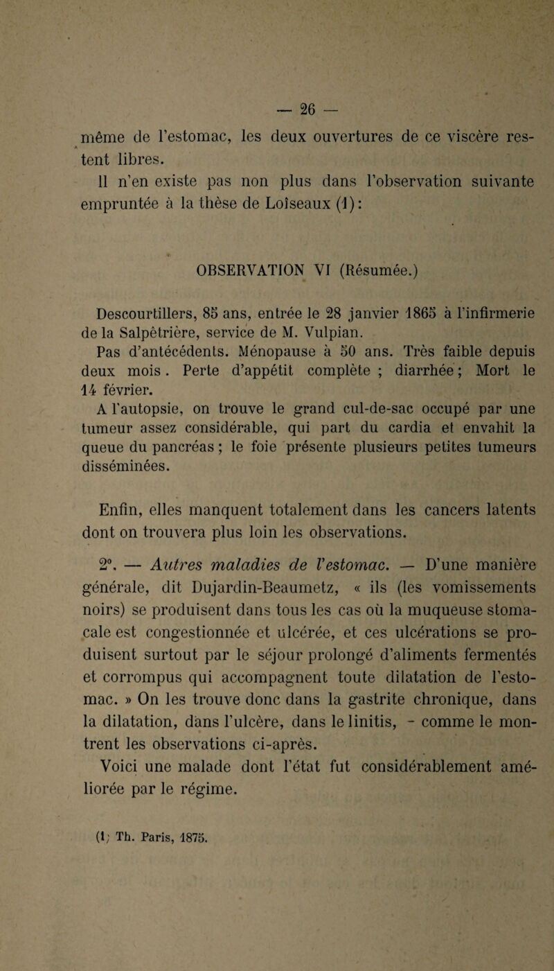 même de l’estomac, les deux ouvertures de ce viscère res¬ tent libres. 11 n’en existe pas non plus dans l’observation suivante empruntée à la thèse de Loîseaux (1): OBSERVATION VI (Résumée.) Descourtillers, 85 ans, entrée le 28 janvier 1865 à l’infirmerie de la Salpêtrière, service de M. Vulpian. Pas d’antécédents. Ménopause à 50 ans. Très faible depuis deux mois. Perte d’appétit complète ; diarrhée ; Mort le 14 février. A l'autopsie, on trouve le grand cul-de-sac occupé par une tumeur assez considérable, qui part du cardia et envahit la queue du pancréas ; le foie présente plusieurs petites tumeurs disséminées. Enfin, elles manquent totalement dans les cancers latents dont on trouvera plus loin les observations. 2°. — Autres maladies de Vestomac. — D’une manière générale, dit Dujardin-Beaumetz, « ils (les vomissements noirs) se produisent dans tous les cas où la muqueuse stoma¬ cale est congestionnée et ulcérée, et ces ulcérations se pro¬ duisent surtout par le séjour prolongé d’aliments fermentés et corrompus qui accompagnent toute dilatation de l’esto¬ mac. » On les trouve donc dans la gastrite chronique, dans la dilatation, dans l’ulcère, dans lelinitis, - comme le mon¬ trent les observations ci-après. Voici une malade dont l’état fut considérablement amé¬ liorée par le régime. (i; Th. Paris, 1875.