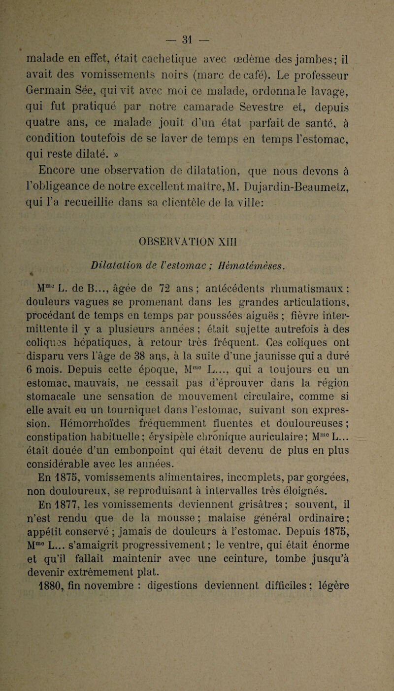 malade en effet, était cachetique avec œdème des jambes; il avait des vomissements noirs (marc de café). Le professeur Germain Sée, qui vit avec moi ce malade, ordonna le lavage, qui fut pratiqué par notre camarade Sevestre et, depuis quatre ans, ce malade jouit d’un état parfait de santé, à condition toutefois de se laver de temps en temps l’estomac, qui reste dilaté. » Encore une observation de dilatation, que nous devons à l’obligeance de notre excellent maître, M. Dujardin-Beaumetz, qui l’a recueillie dans sa clientèle de la ville: OBSERVATION XIII Dilatation de Vestomac ; Hèmatémèses. % Mme L. de B..., âgée de 72 ans; antécédents rhumatismaux; douleurs vagues se promenant dans les grandes articulations, procédant de temps en temps par poussées aiguës ; fièvre inter¬ mittente il y a plusieurs années ; était sujette autrefois à des coliques hépatiques, à retour très fréquent. Ces coliques ont disparu vers l'âge de 38 aqs, à la suite d’une jaunisse qui a duré 6 mois. Depuis cette époque, Mmo L..., qui a toujours eu un estomac, mauvais, ne cessait pas d’éprouver dans la région stomacale une sensation de mouvement circulaire, comme si elle avait eu un tourniquet dans l’estomac, suivant son expres¬ sion. Ilémorrhoïdes fréquemment fluentes et douloureuses ; constipation habituelle; érysipèle chronique auriculaire; Mmc L... était douée d’un embonpoint qui était devenu de plus en plus considérable avec les aimées. En 1875, vomissements alimentaires, incomplets, par gorgées, non douloureux, se reproduisant à intervalles très éloignés. En 1877, les vomissements deviennent grisâtres ; souvent, il n’est rendu que de la mousse ; malaise général ordinaire ; appétit conservé ; jamais de douleurs à l’estomac. Depuis 1875, Mmo L... s’amaigrit progressivement ; le ventre, qui était énorme et qu’il fallait maintenir avec une ceinture, tombe jusqu’à devenir extrêmement plat. 1880, fin novembre : diges tions deviennent difficiles ; légère