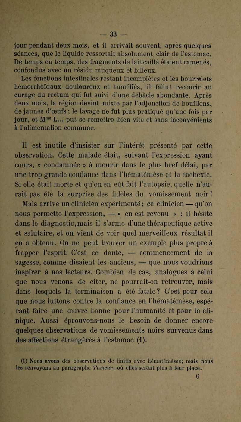 jour pendant deux mois, et il arrivait souvent, après quelques séances, que le liquide ressortait absolument clair de l’estomac. De temps en temps, des fragments de lait caillé étaient ramenés, confondus avec un résidu muqueux et bilieux. Les fonctions intestinales restant incomplètes et les bourrelets hémorrhoïdaux douloureux et tuméfiés, il fallut recourir au curage du rectum qui fut suivi d’une débâcle abondante. Après deux mois, la région devint mixte par l’adjonction de bouillons, de jaunes d’œufs ; le lavage ne fut plus pratiqué qu’une fois par jour, et M,no L... put se remettre bien vite et sans inconvénients à l’alimentation commune. Il est inutile d’insister sur l’intérêt présenté par cette observation. Cette malade était, suivant l’expression ayant cours, « condamnée » à mourir dans le plus bref délai, par une trop grande confiance dans l’hématémèse et la cachexie. Si elle était morte et qu’on en eût fait l’autopsie, quelle n’au¬ rait pas été la surprise des fidèles du vomissement noir î Mais arrive un clinicien expérimenté; ce clinicien — qu’on nous permette l’expression, — « en est revenu » : il hésite dans le diagnostic, mais il s’arme d’une thérapeutique active et salutaire, et on vient de voir quel merveilleux résultat il en a obtenu. On ne peut trouver un exemple plus propre à frapper l’esprit. C’est ce doute, — commencement de la sagesse, comme disaient les anciens, — que nous voudrions inspirer à nos lecteurs. Combien de cas, analogues à celui que nous venons de citer, ne pourrait-on retrouver, mais dans lesquels la terminaison a été fatale? C’est pour cela que nous luttons contre la confiance en l’hémàtémèse, espé¬ rant faire une œuvre bonne pour l’humanité et pour la cli¬ nique. Aussi éprouvons-nous le besoin de donner encore quelques observations de vomissements noirs survenus dans des affections étrangères à l’estomac (1). (1) Nous avons des observations de iinitis avec hématémèses; mais nous les renvoyons au paragraphe Tumeur, où elles seront plus'à leur place. G