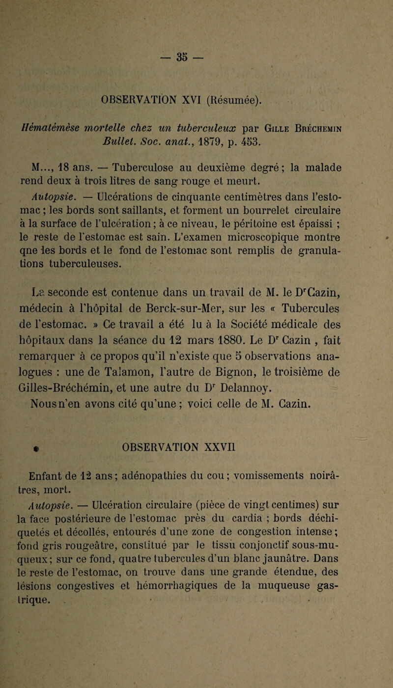 OBSERVATION XVI (Résumée). Ilématémèse mortelle chez un tuberculeux par Gille Bréchemin Bullet. Soc. anat., 1879, p. 453. M..., 18 ans. — Tuberculose au deuxième degré; la malade rend deux à trois litres de sang rouge et meurt. Autopsie. — Ulcérations de cinquante centimètres dans l’esto¬ mac ; les bords sont saillants, et forment un bourrelet circulaire à la surface de l’ulcération ; à ce niveau, le péritoine est épaissi ; le reste de l'estomac est sain. L’examen microscopique montre qne les bords et le fond de l’estomac sont remplis de granula¬ tions tuberculeuses. La seconde est contenue dans un travail de M. le DrCazin, médecin à l’hôpital de Berck-sur-Mer, sur les « Tubercules de l’estomac. » Ce travail a été lu à la Société médicale des hôpitaux dans la séance du 12 mars 1880. Le Dr Gazin , fait remarquer à ce propos qu’il n’existe que 5 observations ana¬ logues : une de Talamon, l’autre de Bignon, le troisième de Gilles-Bréchémin, et une autre du Dr Delannoy. Nous n’en avons cité qu’une; voici celle de M. Gazin. * OBSERVATION XXVII Enfant de 12 ans; adénopathies du cou; vomissements noirâ¬ tres, mort. Autopsie. — Ulcération circulaire (pièce de vingt centimes) sur la face postérieure de l’estomac près du cardia ; bords déchi¬ quetés et décollés, entourés d’une zone de congestion intense ; fond gris rougeâtre, constitué par le tissu conjonctif sous-mu¬ queux; sur ce fond, quatre tubercules d’un blanc jaunâtre. Dans le reste de l’estomac, on trouve dans une grande étendue, des lésions congestives et hémorrhagiques de la muqueuse gas¬ trique. * •