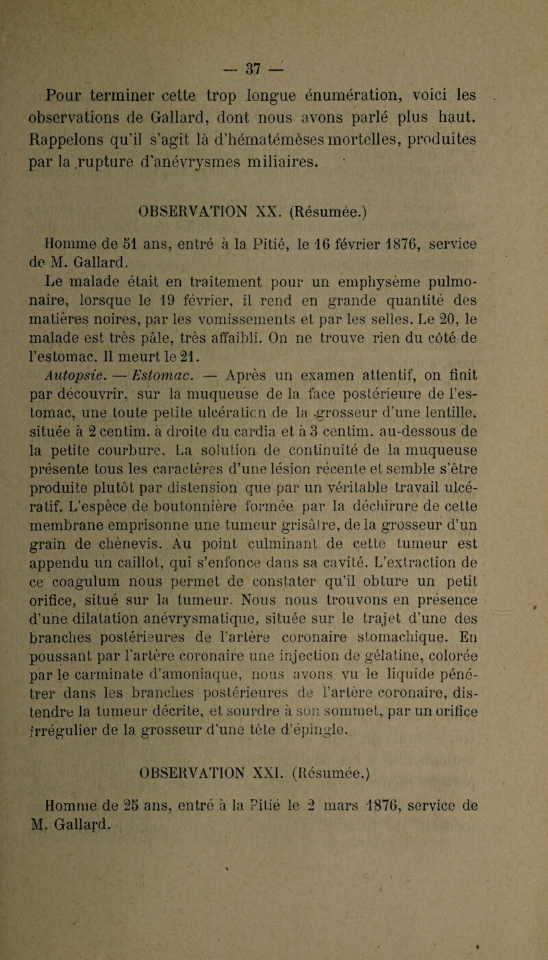 Pour terminer cette trop longue énumération, voici les observations de Gallard, dont nous avons parlé plus haut. Rappelons qu’il s’agit là d’hématémèses mortelles, produites par la rupture d’anévrysmes miliaires. OBSERVATION XX. (Résumée.) Homme de 51 ans, entré à la Pitié, le 16 février 1876, service de M. Gallard. Le malade était en traitement pour un emphysème pulmo¬ naire, lorsque le 19 février, il rend en grande quantité des matières noires, par les vomissements et par les selles. Le 20, le malade est très pâle, très affaibli. On ne trouve rien du côté de l’estomac. 11 meurt le 21. Autopsie. — Estomac. — Après un examen attentif, on finit par découvrir, sur la muqueuse de la face postérieure de l’es¬ tomac, une toute petite ulcération de la .grosseur d’une lentille, située à 2 centim. à droite du cardia et à 3 centim. au-dessous de la petite courbure. La solution de continuité de la muqueuse présente tous les caractères d’une lésion récente et semble s’être produite plutôt par distension que par un véritable travail ulcé- ratif. L’espèce de boutonnière formée par la déchirure de cette membrane emprisonne une tumeur grisâtre, de la grosseur d’un grain de chènevis. Au point culminant de cette tumeur est appendu un caillot, qui s’enfonce dans sa cavité. L’extraction de ce coagulum nous permet de constater qu’il obture un petit orifice, situé sur la tumeur. Nous nous trouvons en présence d’une dilatation anévrysmatique, située sur le trajet d’une des branches postérieures de l’artère coronaire stomachique. En poussant par l’artère coronaire une injection de gélatine, colorée par le carminate d’amoniaque, nous avons vu le liquide péné¬ trer dans les branches postérieures de l’artère coronaire, dis¬ tendre la tumeur décrite, et sourdre à son sommet, par un orifice irrégulier de la grosseur d’une tête d’épingle. OBSERVATION XXL (Résumée.) Homme de 25 ans, entré à la Pitié le 2 mars 1876, service de M. Gallard.