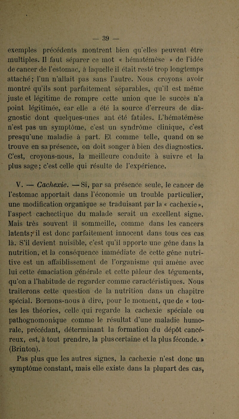 exemples précédents montrent bien qu’elles peuvent être multiples. Il faut séparer ce mot « hématémèse » de l’idée de cancer de l’estomac, à laquelle il était resté trop longtemps attaché; l’un n’allait pas sans l’autre. Nous croyons avoir montré qu’ils sont parfaitement séparables, qu’il est même juste et légitime de rompre cette union que le succès n’a point légitimée, ear elle a été la source d’erreurs de dia¬ gnostic dont quelques-unes anfc été fatales. L’hématémèse n’est pas un symptôme, c’est un syndrome clinique, c’est presqu’une maladie à part. Et comme telle, quand on se trouve en sa présence, on doit songer à bien des diagnostics. C’est, croyons-nous, la meilleure conduite à suivre et la plus sage; c’est celle qui résulte de l’expérience. V. — Cachexie. —Si, par sa présence seule, le cancer de l’estomac apportait dans l’économie un trouble particulier, une modification organique se traduisant parla « cachexie», l’aspect cachectique du malade serait un excellent signe. Mais très souvent il sommeille, comme dans les cancers latents; il est donc parfaitement innocent dans tous ces cas là. S’il devient nuisible, c’est qu’il apporte une gêne dans la nutrition, et la conséquence immédiate de cette gêne nutri¬ tive est un affaiblissement de l’organisme qui amène avec lui cette émaciation générale et cette pâleur des téguments, qu’on a l’habitude de regarder comme caractéristiques. Nous traiterons cette question de la nutrition dans un chapitre spécial. Bornons-nous à dire, pour le moment, que de « tou¬ tes les théories, celle qui regarde la cachexie spéciale ou pathognomonique comme le résultat d’une maladie humo¬ rale, précédant, déterminant la formation du dépôt cancé¬ reux, est, à tout prendre, la plus certaine et la plus féconde. » (Brinton). Pas plus que les autres signes, la cachexie n’est donc un symptôme constant, mais elle existe dans la plupart des cas,