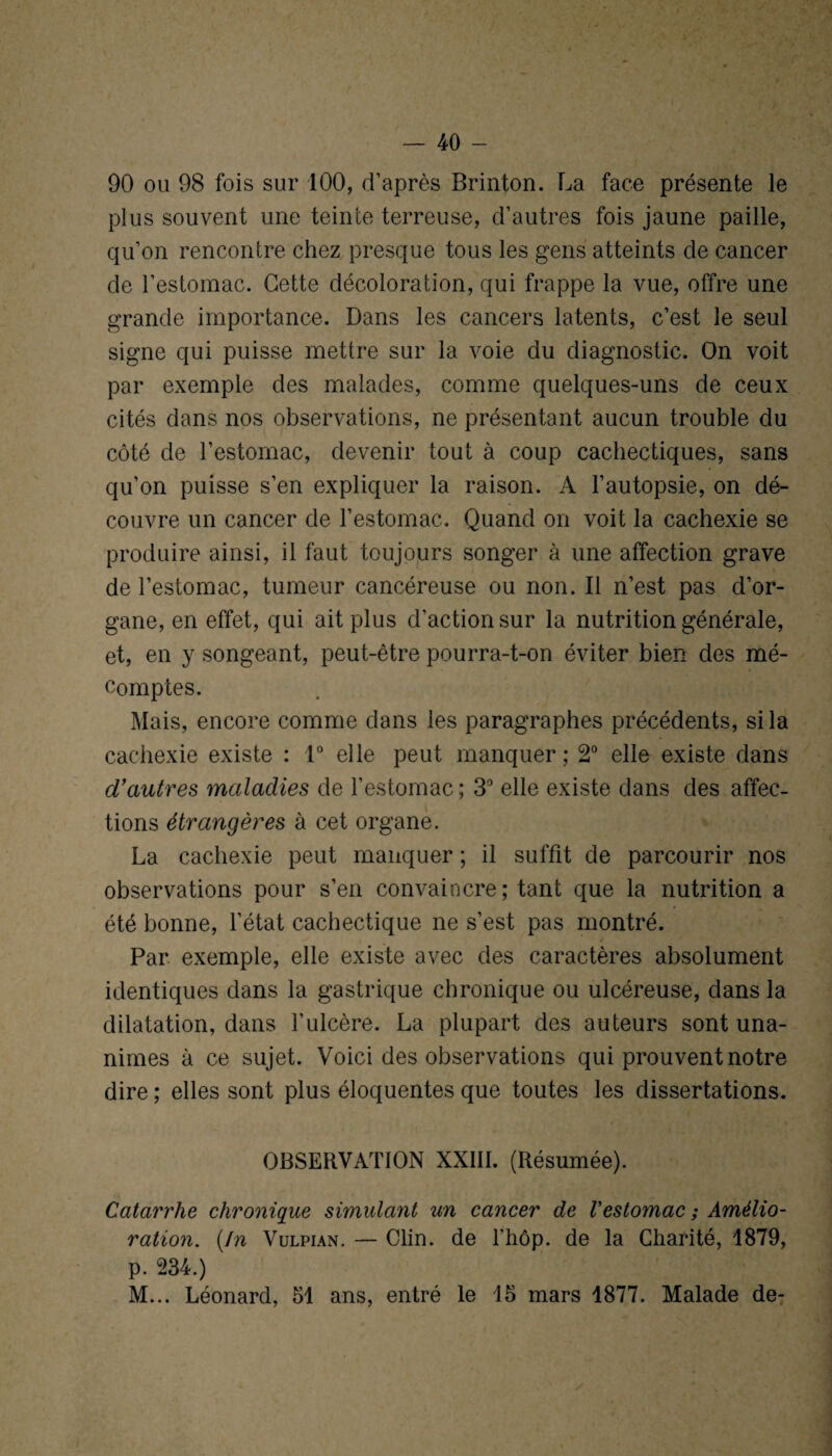 90 ou 98 fois sur 100, d’après Brinton. La face présente le plus souvent une teinte terreuse, d’autres fois jaune paille, qu’on rencontre chez presque tous les gens atteints de cancer de l’estomac. Cette décoloration, qui frappe la vue, offre une grande importance. Dans les cancers latents, c’est le seul signe qui puisse mettre sur la voie du diagnostic. On voit par exemple des malades, comme quelques-uns de ceux cités dans nos observations, ne présentant aucun trouble du côté de l’estomac, devenir tout à coup cachectiques, sans qu’on puisse s’en expliquer la raison. A l’autopsie, on dé¬ couvre un cancer de l’estomac. Quand on voit la cachexie se produire ainsi, il faut toujours songer à une affection grave de l’estomac, tumeur cancéreuse ou non. Il n’est pas d’or¬ gane, en effet, qui ait plus d’action sur la nutrition générale, et, en y songeant, peut-être pourra-t-on éviter bien des mé¬ comptes. Mais, encore comme dans les paragraphes précédents, si la cachexie existe : 1° elle peut manquer; 2° elle existe dans d’autres maladies de l’estomac; 3° elle existe dans des affec¬ tions étrangères à cet organe. La cachexie peut manquer ; il suffit de parcourir nos observations pour s’en convaincre; tant que la nutrition a été bonne, l’état cachectique ne s’est pas montré. Par exemple, elle existe avec des caractères absolument identiques dans la gastrique chronique ou ulcéreuse, dans la dilatation, dans l’ulcère. La plupart des auteurs sont una¬ nimes à ce sujet. Voici des observations qui prouvent notre dire ; elles sont plus éloquentes que toutes les dissertations. OBSERVATION XXIII. (Résumée). Catarrhe chronique simulant un cancer de l'estomac ; Amélio¬ ration. (In Vulpian. — Clin, de l’hôp. de la Charité, 1879, p. 234.) M... Léonard, 51 ans, entré le 15 mars 1877. Malade de-