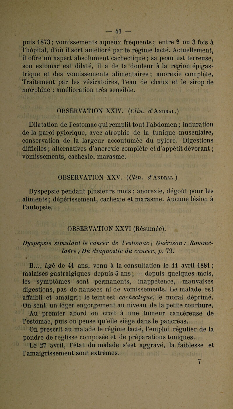 puis 1873 ; vomissements aqueux fréquents ; entre 2 ou 3 fois à l’hôpital, d’où il sort amélioré par le régime lacté. Actuellement, il offre un aspect absolument cachectique ; sa peau est terreuse, son estomac est dilaté, il a de la douleur à la région épigas¬ trique et des vomissements alimentaires ; anorexie complète. Traitement par les vésicatoires, l’eau de chaux et le sirop de morphine : amélioration très sensible. • p. i v*' OBSERVATION XXIV. (Clin. ^’Andral.) Dilatation de l’estomac qui remplit tout l’abdomen ; induration de la parpi pylorique, avec atrophie de la tunique musculaire, conservation de la largeur accoutumée du pylore. Digestions difficiles; alternatives d’anorexie complète et d’appétit dévorant ; vomissements, cachexie, marasme. OBSERVATION XXV. (Clin. cTAndral.) Dyspepsie pendant plusieurs mois ; anorexie, dégoût pour les aliments ; dépérissement, cachexie et marasme. Aucune lésion à l’autopsie. OBSERVATION XXVI (Résumée). Dyspepsie simulant le cancer de Vestomac ; Guérison : Romme- laëre ; Du diagnostic du cancer, p. 79. t B..., âgé de 41 ans, venu à la consultation le 11 avril 1881 ; malaises gastralgiques depuis 5 ans ; — depuis quelques mois, les symptômes sont permanents, inappétence, mauvaises digestions, pas de nausées ni de vomissements. Le malade est affaibli et amaigri ; le teint est cachectique, le moral déprimé. On sent un léger engorgement au niveau de la petite courbure. Au premier abord on croit à une tumeur cancéreuse de l’estomac, puis on pense qu’elle siège dans le pancréas. On prescrit au malade le régime lacté, l’emploi régulier de la poudre de réglisse composée et de préparations toniques. Le 27 avril, l’état du malade s’est aggravé, la faiblesse et l’amaigrissement sont extrêmes. 7