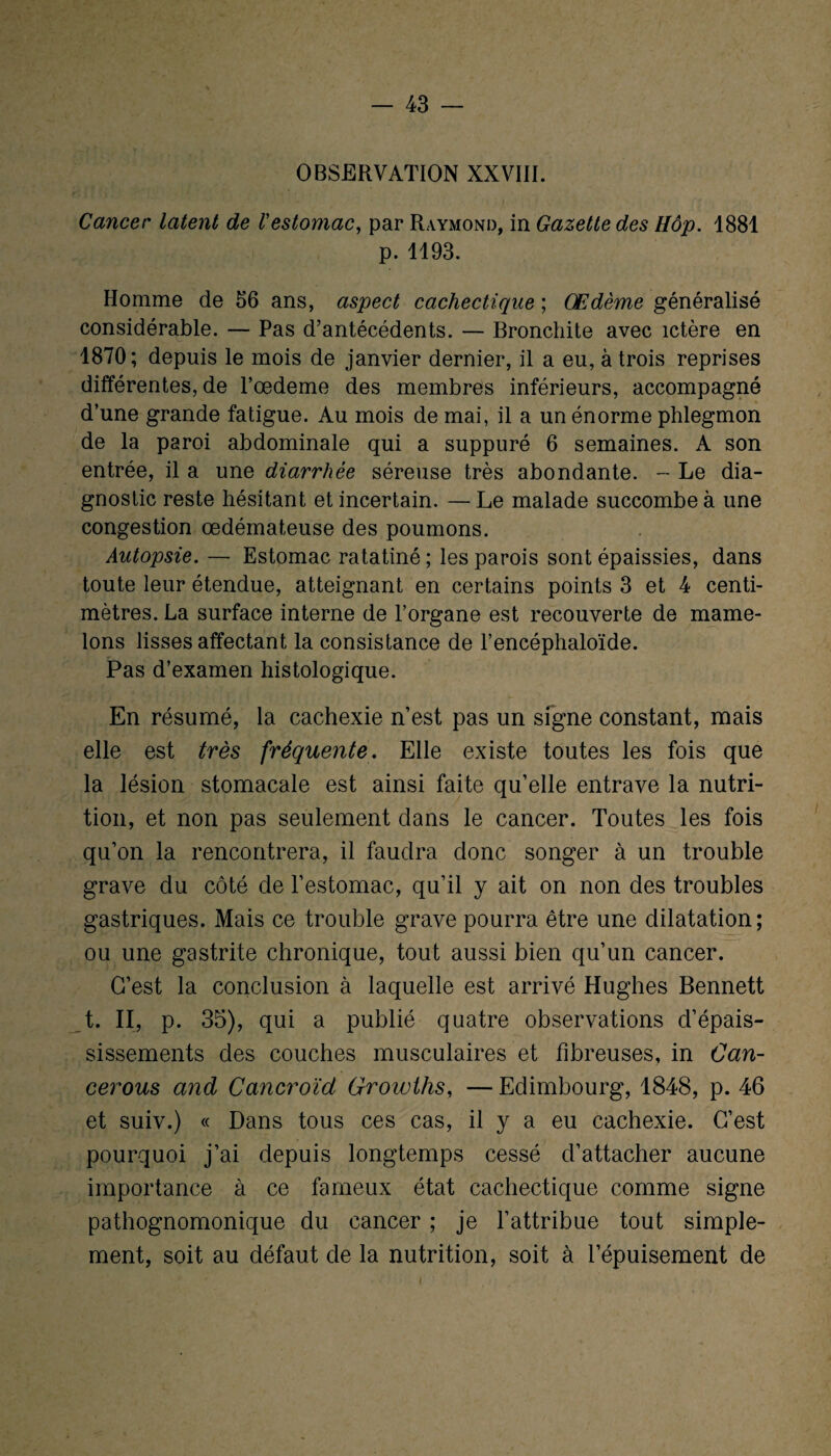 OBSERVATION XXVIII. Cancer latent de l'estomac, par Raymond, in Gazette des Hôp. 1881 p. 1193. Homme de 56 ans, aspect cachectique ; Œdème généralisé considérable. — Pas d’antécédents. — Bronchite avec ictère en 1870; depuis le mois de janvier dernier, il a eu, à trois reprises différentes, de l’oedeme des membres inférieurs, accompagné d’une grande fatigue. Au mois de mai, il a un énorme phlegmon de la paroi abdominale qui a suppuré 6 semaines. A son entrée, il a une diarrhée séreuse très abondante. - Le dia¬ gnostic reste hésitant et incertain. — Le malade succombe à une congestion œdémateuse des poumons. Autopsie. —■ Estomac ratatiné; les parois sont épaissies, dans toute leur étendue, atteignant en certains points 3 et 4 centi¬ mètres. La surface interne de l’organe est recouverte de mame¬ lons lisses affectant la consistance de l’encéphaloïde. Pas d’examen histologique. En résumé, la cachexie n’est pas un signe constant, mais elle est très fréquente. Elle existe toutes les fois que la lésion stomacale est ainsi faite qu’elle entrave la nutri¬ tion, et non pas seulement dans le cancer. Toutes les fois qu’on la rencontrera, il faudra donc songer à un trouble grave du côté de l’estomac, qu’il y ait on non des troubles gastriques. Mais ce trouble grave pourra être une dilatation; ou une gastrite chronique, tout aussi bien qu’un cancer. C’est la conclusion à laquelle est arrivé Hughes Bennett t. Il, p. 35), qui a publié quatre observations d’épais¬ sissements des couches musculaires et fibreuses, in Can- cerous and Cancroïd Growths, — Edimbourg, 1848, p. 46 et suiv.) « Dans tous ces cas, il y a eu cachexie. C’est pourquoi j’ai depuis longtemps cessé d’attacher aucune importance à ce fameux état cachectique comme signe pathognomonique du cancer ; je l’attribue tout simple¬ ment, soit au défaut de la nutrition, soit à l’épuisement de