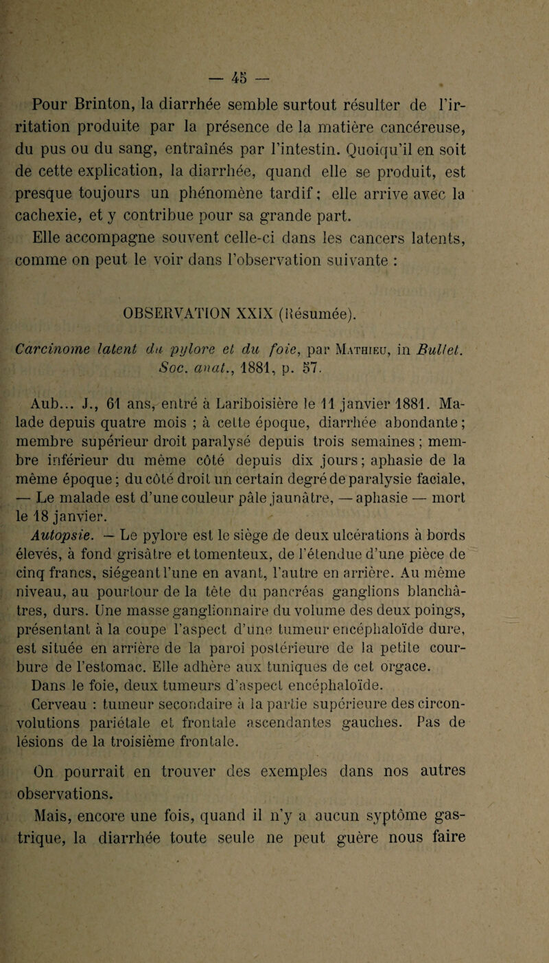 Pour Brinton, la diarrhée semble surtout résulter de l’ir¬ ritation produite par la présence de la matière cancéreuse, du pus ou du sang, entraînés par l’intestin. Quoiqu’il en soit de cette explication, la diarrhée, quand elle se produit, est presque toujours un phénomène tardif ; elle arrive avec la cachexie, et y contribue pour sa grande part. Elle accompagne souvent celle-ci dans les cancers latents, comme on peut le voir dans l’observation suivante : OBSERVATION XXIX (Késumée). Carcinome latent du pylore et du foie, par Mathieu, in Bullet. Soc. anat., 1881, p. 57. Àub... J., 61 ans, entré à Lariboisière le 11 janvier 1881. Ma¬ lade depuis quatre mois ; à celte époque, diarrhée abondante ; membre supérieur droit paralysé depuis trois semaines ; mem¬ bre inférieur du même côté depuis dix jours; aphasie de la même époque ; du côté droit un certain degré de paralysie faciale, — Le malade est d’une couleur pâle jaunâtre, —aphasie — mort le 18 janvier. Autopsie. — Le pylore est le siège de deux ulcérations à bords élevés, à fond grisâtre et tomenteux, de l’étendue d’une pièce de cinq francs, siégeant l’une en avant, l’autre en arrière. Au même niveau, au pourtour de la tête du pancréas ganglions blanchâ¬ tres, durs. Une masse ganglionnaire du volume des deux poings, présentant à la coupe l’aspect d’une tumeur encéphaloïde dure, est située en arrière de la paroi postérieure de la petite cour¬ bure de l’estomac. Elle adhère aux tuniques de cet orgace. Dans le foie, deux tumeurs d’aspect encéphaloïde. Cerveau : tumeur secondaire à la partie supérieure des circon¬ volutions pariétale et frontale ascendantes gauches. Pas de lésions de la troisième frontale. On pourrait en trouver des exemples dans nos autres observations. Mais, encore une fois, quand il n’y a aucun syptôme gas¬ trique, la diarrhée toute seule ne peut guère nous faire