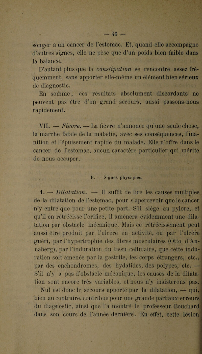 songer à un cancer de l’estomac. Et, quand elle accompagne d'autres signes, elle ne pèse que d’un poids bien faible dans la balance. D’autant plus que la constipation se rencontre assez fré¬ quemment, sans apporter elle-même un élément bien sérieux de diagnostic. En somme, ces résultats absolument discordants ne peuvent pas être d’un grand secours, aussi passons-nous rapidement. » VII. — Fièvre. — La fièvre n’annonce qu’une seule chose, la marche fatale de la maladie, avec ses conséquences, l’ina¬ nition et l’épuisement rapide du malade. Elle n’offre dans le cancer de l’estomac, aucun caractère particulier qui mérite de nous occuper. B. — Signes physiques. 1. — Dilatation. — Il suffit de lire les causes multiples de la dilatation de l’estomac, pour s’apercevoir que le cancer n’y entre que pour une petite part. S’il siège au pylore, et qu’il en rétrécisse l’orifice, il amènera évidemment une dila¬ tation par obstacle mécanique. Mais ce rétrécissement peut aussi être produit par l’ulcère en activité, ou par l’ulcère guéri, par l’hypertrophie des fibres musculaires (Otto d’An- naberg), par l’induration du tissu cellulaire, que cette indu¬ ration soit amenée par la gastrite, les corps étrangers, etc., par des enchondromes, des hydatides, des polypes, etc. — S’il n’y a pas d’obstacle mécanique, les causes de la dilata¬ tion sont encore très variables, et nous n’y insisterons pas. Nul est donc le secours apporté par la dilatation, — qui, bien au contraire, contribue pour une grande part aux erreurs du diagnostic, ainsi que l’a montré le professeur Bouchard dans son cours de l’année dernière. En effet, cette lésion