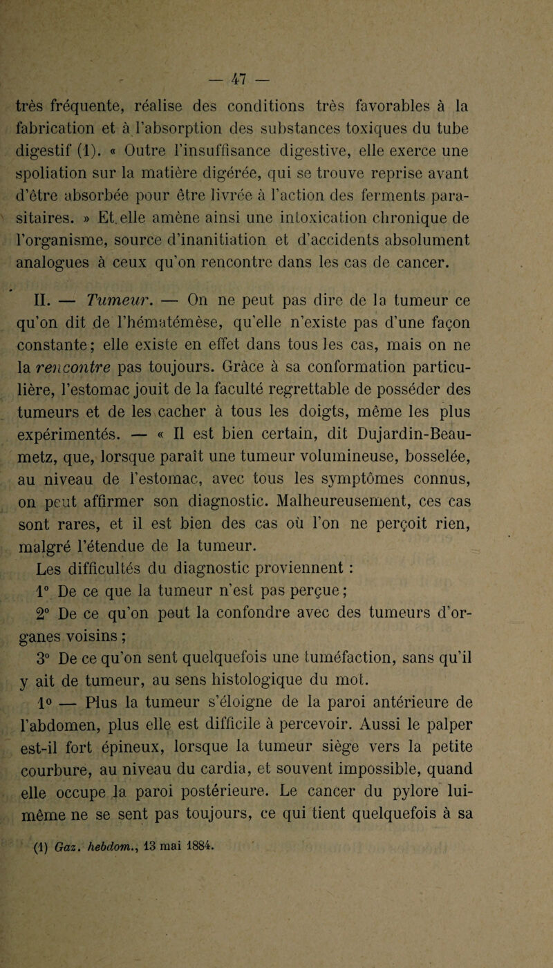 très fréquente, réalise des conditions très favorables à la fabrication et à l’absorption des substances toxiques du tube digestif (1). « Outre l’insuffisance digestive, elle exerce une spoliation sur la matière digérée, qui se trouve reprise avant d’être absorbée pour être livrée à l’action des ferments para¬ sitaires. » Et. elle amène ainsi une intoxication chronique de l’organisme, source d’inanitiation et d’accidents absolument analogues à ceux qu’on rencontre dans les cas de cancer. II. — Tumeur. — On ne peut pas dire de la tumeur ce qu’on dit de l’hématémèse, qu’elle n’existe pas d’une façon constante; elle existe en effet dans tous les cas, mais on ne la rencontre pas toujours. Grâce à sa conformation particu¬ lière, l’estomac jouit de la faculté regrettable de posséder des tumeurs et de les cacher à tous les doigts, même les plus expérimentés. — « Il est bien certain, dit Dujardin-Beau- metz, que, lorsque paraît une tumeur volumineuse, bosselée, au niveau de l’estomac, avec tous les symptômes connus, on peut affirmer son diagnostic. Malheureusement, ces cas sont rares, et il est bien des cas où l’on ne perçoit rien, malgré l’étendue de la tumeur. Les difficultés du diagnostic proviennent : 1° De ce que la tumeur n’est pas perçue; 2° De ce qu’on peut la confondre avec des tumeurs d’or¬ ganes voisins ; 3° De ce qu’on sent quelquefois une tuméfaction, sans qu’il y ait de tumeur, au sens histologique du mot. 1° — Plus la tumeur s’éloigne de la paroi antérieure de l’abdomen, plus elle est difficile à percevoir. Aussi le palper est-il fort épineux, lorsque la tumeur siège vers la petite courbure, au niveau du cardia, et souvent impossible, quand elle occupe la paroi postérieure. Le cancer du pylore lui- même ne se sent pas toujours, ce qui tient quelquefois à sa (1) Gaz. hebdom., 13 mai 1884.