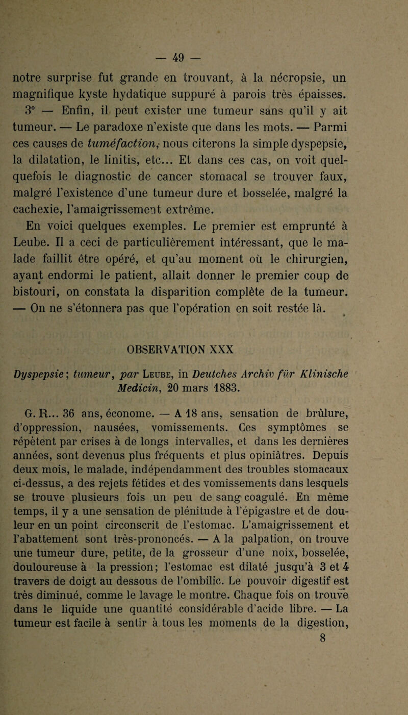 notre surprise fut grande en trouvant, à la nécropsie, un magnifique kyste hydatique suppuré à parois très épaisses. 3° — Enfin, il peut exister une tumeur sans qu’il y ait tumeur. — Le paradoxe n’existe que dans les mots. — Parmi ces causes de tuméfaction,• nous citerons la simple dyspepsie, la dilatation, le linitis, etc... Et dans ces cas, on voit quel¬ quefois le diagnostic de cancer stomacal se trouver faux, malgré l’existence d’une tumeur dure et bosselée, malgré la cachexie, l’amaigrissement extrême. En voici quelques exemples. Le premier est emprunté à Leube. Il a ceci de particulièrement intéressant, que le ma¬ lade faillit être opéré, et qu’au moment où le chirurgien, ayant endormi le patient, allait donner le premier coup de bistouri, on constata la disparition complète de la tumeur. — On ne s’étonnera pas que l’opération en soit restée là. OBSERVATION XXX Dyspepsie', tumeur, par Leube, in Deutches Archiv fur Klinische Medicin, 20 mars 1883. G. R...36 ans, économe. — A 18 ans, sensation de brûlure, d’oppression, nausées, vomissements. Ces symptômes se répètent par crises à de longs intervalles, et dans les dernières années, sont devenus plus fréquents et plus opiniâtres. Depuis deux mois, le malade, indépendamment des troubles stomacaux ci-dessus, a des rejets fétides et des vomissements dans lesquels se trouve plusieurs fois un peu de sang coagulé. En même temps, il y a une sensation de plénitude à l’épigastre et de dou¬ leur en un point circonscrit de l’estomac. L’amaigrissement et l’abattement sont très-prononcés. — A la palpation, on trouve une tumeur dure, petite, de la grosseur d’une noix, bosselée, douloureuse à la pression; l’estomac est dilaté jusqu’à 3 et 4 travers de doigt au dessous de l’ombilic. Le pouvoir digestif est - ■ très diminué, comme le lavage le montre. Chaque fois on trouve dans le liquide une quantité considérable d’acide libre. — La tumeur est facile à sentir à tous les moments de la digestion, 8