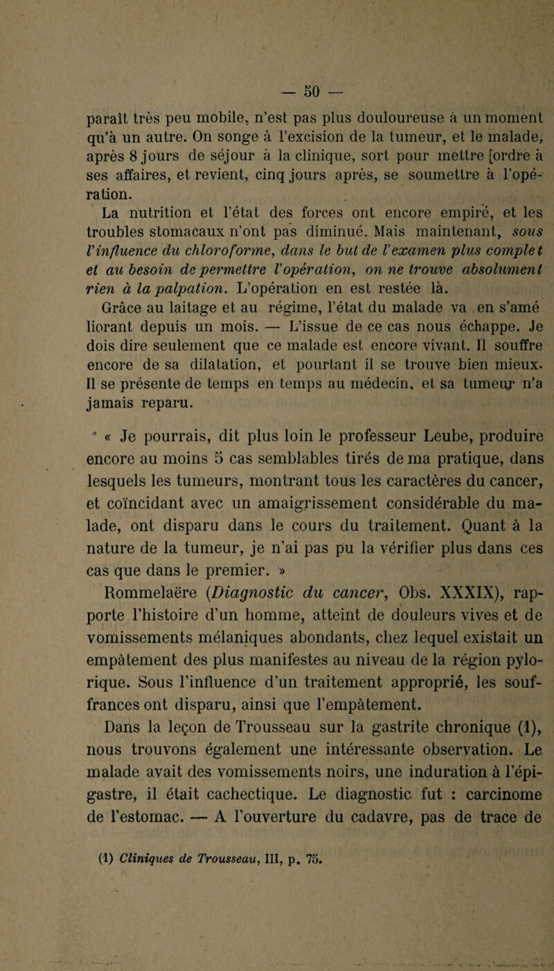 paraît très peu mobile, n’est pas plus douloureuse à un moment qu’à un autre. On songe à l’excision de la tumeur, et le malade, après 8 jours de séjour à la clinique, sort pour mettre [ordre à ses affaires, et revient, cinq jours après, se soumettre à l’opé¬ ration. La nutrition et l’état des forces ont encore empiré, et les troubles stomacaux n’ont pas diminué. Mais maintenant, sous l'influence du chloroforme, dans le but de l'examen plus complet et au besoin de permettre l'opération, on ne trouve absolument rien à la palpation. L’opération en est restée là. Grâce au laitage et au régime, l’état du malade va en s’amé liorant depuis un mois. — L’issue de ce cas nous échappe. Je dois dire seulement que ce malade est encore vivant. Il souffre encore de sa dilatation, et pourtant il se trouve bien mieux. Il se présente de temps en temps au médecin, et sa tumeur n’a jamais reparu. * « Je pourrais, dit plus loin le professeur Leube, produire encore au moins 5 cas semblables tirés de ma pratique, dans lesquels les tumeurs, montrant tous les caractères du cancer, et coïncidant avec un amaigrissement considérable du ma¬ lade, ont disparu dans le cours du traitement. Quant à la nature de la tumeur, je n’ai pas pu la vérifier plus dans ces cas que dans le premier. » Rommelaëre (.Diagnostic du cancer, Obs. XXXIX), rap¬ porte l’histoire d’un homme, atteint de douleurs vives et de vomissements mélaniques abondants, chez lequel existait un empâtement des plus manifestes au niveau de la région pylo- rique. Sous l’inlluence d’un traitement approprié, les souf¬ frances ont disparu, ainsi que l’empâtement. Dans la leçon de Trousseau sur la gastrite chronique (1), nous trouvons également une intéressante observation. Le malade avait des vomissements noirs, une induration à l’épi¬ gastre, il était cachectique. Le diagnostic fut : carcinome de l’estomac. — A l’ouverture du cadavre, pas de trace de (1) Cliniques de Trousseau, III, p. 75. î, ■