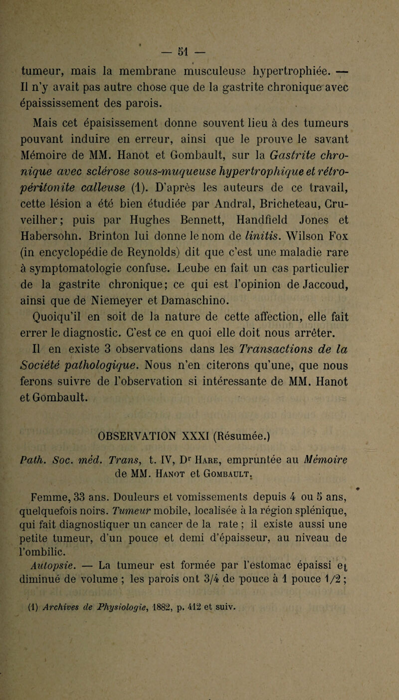 4 tumeur, mais la membrane musculeuse hypertrophiée. — Il n’y avait pas autre chose que de la gastrite chronique avec épaississement des parois. Mais cet épaisissement donne souvent lieu à des tumeurs pouvant induire en erreur, ainsi que le prouve le savant Mémoire de MM. Hanot et Gombault, sur la Gastrite chro¬ nique avec sclérose sous-muqueuse hypertrophique et rétro- péritonite calleuse (1). D’après les auteurs de ce travail, cette lésion a été bien étudiée par Andral, Bricheteau, Cru- veilher ; puis par Hughes Bennett, Handfield Jones et Habersohn. Brinton lui donne le nom de linitis. Wilson Fox (in encyclopédie de Beynolds) dit que c’est une maladie rare à symptomatologie confuse. Leube en fait un cas particulier de la gastrite chronique; ce qui est l’opinion de Jaccoud, ainsi que de Niemeyer et Damaschino. Quoiqu’il en soit de la nature de cette affection, elle fait errer le diagnostic. C’est ce en quoi elle doit nous arrêter. Il en existe 3 observations dans les Transactions de la Société pathologique. Nous n’en citerons qu’une, que nous ferons suivre de l’observation si intéressante de MM. Hanot et Gombault. OBSERVATION XXXI (Résumée.) Path. Soc. mèd. Trans, t. IV, Dr Hare, empruntée au Mémoire de MM. Hanot et Gombault. Femme, 33 ans. Douleurs et vomissements depuis 4 ou 5 ans, quelquefois noirs. Tumeur mobile, localisée à la région splénique, qui fait diagnostiquer un cancer de la rate ; il existe aussi une petite tumeur, d’un pouce et demi d’épaisseur, au niveau de l’ombilic. Autopsie. — La tumeur est formée par l’estomac épaissi et, diminué de volume ; les parois ont 3/4 de pouce à 1 pouce 1/2 ; (1) Archives de Physiologie, 1882, p. 412 et suiv. SA :K '/ ... . . • \