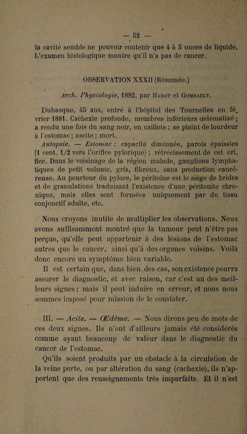 L’examen histologique montre qu’il n’a pas de cancer. OBSERVATION XXXII (Résumée.) Arch. Physiologie, 1882, par ïïanot et Gombault. Dubasque, 45 ans, entré à l’hôpital des Tournelles en fé¬ vrier 1881. Cachexie profonde, membres inférieurs œdématisé ; a rendu une fois du sang noir, en caillots ; se plaint de lourdeur à l’estomac; ascite ; mort. Autopsie. — Estomac : capacité diminuée, parois épaissies (1 cent. 1/2 vers l’orifice pylorique) ; rétrécissement de cet ori. fice. Dans le voisinage de la région malade, ganglions lympha¬ tiques de petit volume, gris, fibreux, sans production cancé¬ reuse. Au pourtour du pylore, le péritoine est le siège de brides et de granulations traduisant l’existence d’une péritonite chro¬ nique, mais elles sont formées uniquement par du tissu conjonctif adulte, etc. Nous croyons inutile de multiplier les observations. Nous avons suffisamment montré que la tumeur peut n’être pas perçue, qu’elle peut appartenir à des lésions de l’estomac autres que le cancer, ainsi qu’à des organes voisins. Voilà donc encore un symptôme bien variable. Il est certain que, dans bien des cas, son existence pourra assurer le diagnostic, et avec raison, car c’est un des meil¬ leurs signes ; mais il peut induire en erreur, et nous nous sommes imposé pour mission de le constater. III. — Acite. — Œdème. — Nous dirons peu de mots de ces deux signes. Ils n’ont d’ailleurs jamais été considérés comme ayant beaucoup de valeur dans le diagnostic du cancer de l’estomac. Qu’ils soient produits par un obstacle à la circulation de la veine porte, ou par altération du sang (cachexie), ils n’ap¬ portent que des renseignements très imparfaits. Et il n’est