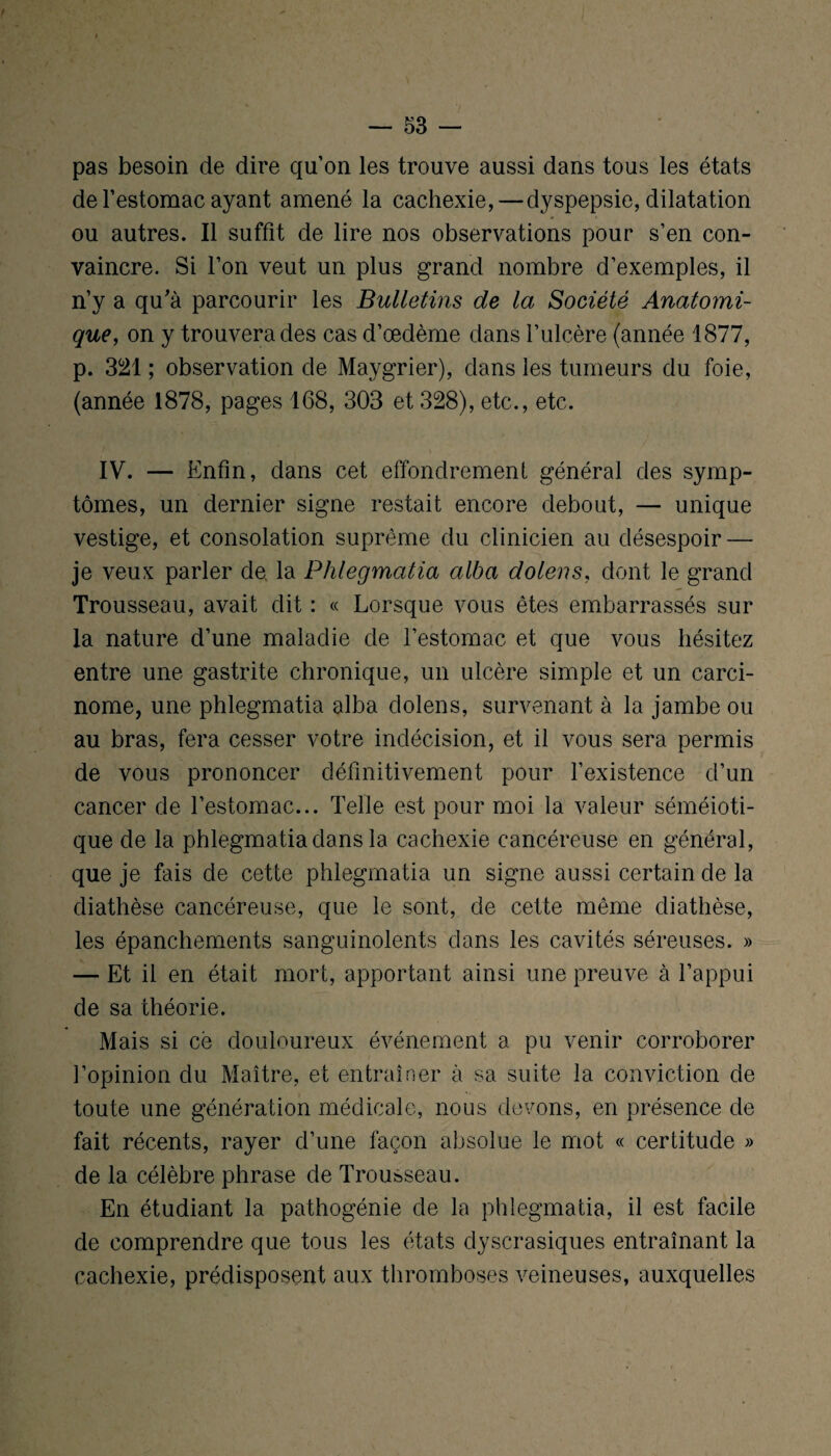 pas besoin de dire quon les trouve aussi dans tous les états de l’estomac ayant amené la cachexie, — dyspepsie, dilatation ou autres. Il suffit de lire nos observations pour s’en con¬ vaincre. Si l’on veut un plus grand nombre d’exemples, il n’y a qu'à parcourir les Bulletins de la Société Anatomi¬ que, on y trouvera des cas d’œdème dans l’ulcère (année 1877, p. 321 ; observation de Maygrier), dans les tumeurs du foie, (année 1878, pages 168, 303 et 328), etc., etc. IV. — Enfin, dans cet effondrement général des symp¬ tômes, un dernier signe restait encore debout, — unique vestige, et consolation suprême du clinicien au désespoir — je veux parler de la Phlegmatia alba dolens, dont le grand Trousseau, avait dit : « Lorsque vous êtes embarrassés sur la nature d’une maladie de l’estomac et que vous hésitez entre une gastrite chronique, un ulcère simple et un carci¬ nome, une phlegmatia alba dolens, survenant à la jambe ou au bras, fera cesser votre indécision, et il vous sera permis de vous prononcer définitivement pour l’existence d’un cancer de l’estomac... Telle est pour moi la valeur séméioti¬ que de la phlegmatia dans la cachexie cancéreuse en général, que je fais de cette phlegmatia un signe aussi certain de la diathèse cancéreuse, que le sont, de cette même diathèse, les épanchements sanguinolents dans les cavités séreuses. » — Et il en était mort, apportant ainsi une preuve à l’appui de sa théorie. Mais si cè douloureux événement a pu venir corroborer l’opinion du Maître, et entraîner à sa suite la conviction de toute une génération médicale, nous devons, en présence de fait récents, rayer d’une façon absolue le mot « certitude » de la célèbre phrase de Trousseau. En étudiant la pathogénie de la phlegmatia, il est facile de comprendre que tous les états dyscrasiques entraînant la cachexie, prédisposent aux thromboses veineuses, auxquelles