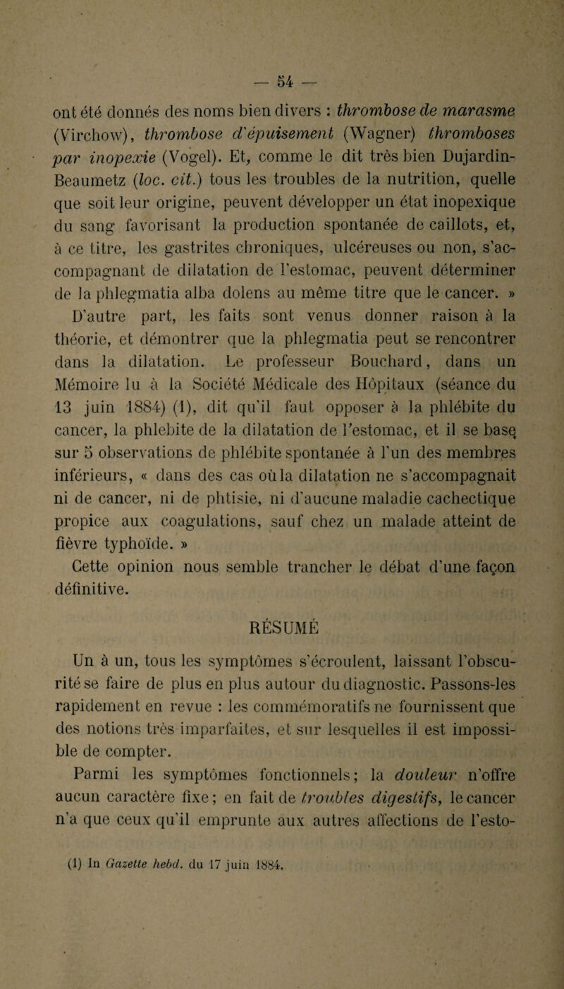 ont été donnés des noms bien divers : thrombose de marasme (Virchow), thrombose d'épuisement (Wagner) thromboses par inopexie (Vogel). Et, comme le dit très bien Dujardin- Beaumetz (loc. cit.) tous les troubles de la nutrition, quelle que soit leur origine, peuvent développer un état inopexique du sang favorisant la production spontanée de caillots, et, à ce titre, les gastrites chroniques, ulcéreuses ou non, s’ac¬ compagnant de dilatation de l’estomac, peuvent déterminer de la phlegmatia alba dolens au même titre que le cancer. » D’autre part, les faits sont venus donner raison à la théorie, et démontrer que la phlegmatia peut se rencontrer dans la dilatation. Le professeur Bouchard, dans un Mémoire lu à la Société Médicale des Hôpitaux (séance du 13 juin 1884) (1), dit qu’il faut opposer à la phlébite du cancer, la phlébite de la dilatation de l'estomac, et il se base, sur 5 observations de phlébite spontanée à l’un des membres inférieurs, « dans des cas où la dilatation ne s’accompagnait ni de cancer, ni de phtisie, ni d’aucune maladie cachectique propice aux coagulations, sauf chez un malade atteint de fièvre typhoïde. » Cette opinion nous semble trancher le débat d’une façon définitive. RÉSUMÉ Un à un, tous les symptômes s’écroulent, laissant l’obscu¬ rité se faire de plus en plus autour du diagnostic. Passons-les rapidement en revue : les commémoratifs ne fournissent que des notions très imparfaites, et sur lesquelles il est impossi¬ ble de compter. Parmi les symptômes fonctionnels ; la douleur n’offre aucun caractère fixe; en fait de troubles digestifs, le cancer n’a que ceux qu’il emprunte aux autres affections de l’esto- (1) In Gazette hebd. du 17 juin 1884,