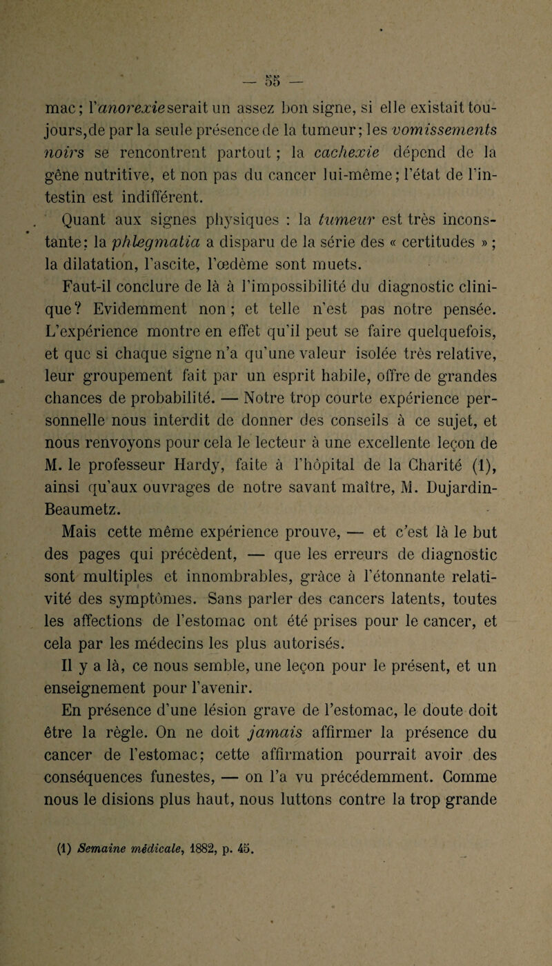 mac; Y anorexie serait un assez bon signe, si elle existait tou¬ jours,cle par la seule présence de la tumeur; les vomissements noirs se rencontrent partout ; la cachexie dépend de la gêne nutritive, et non pas du cancer lui-même; l’état de l’in¬ testin est indifférent. Quant aux signes physiques : la tumeur est très incons¬ tante; la phlegmatia a disparu de la série des « certitudes » ; la dilatation, l’ascite, l’œdème sont muets. Faut-il conclure de là à l’impossibilité du diagnostic clini¬ que? Evidemment non; et telle n’est pas notre pensée. L’expérience montre en effet qu’il peut se faire quelquefois, et que si chaque signe n’a qu’une valeur isolée très relative, leur groupement fait par un esprit habile, offre de grandes chances de probabilité. — Notre trop courte expérience per¬ sonnelle nous interdit de donner des conseils à ce sujet, et nous renvoyons pour cela le lecteur à une excellente leçon de M. le professeur Hardy, faite à l’hôpital de la Charité (1), ainsi qu’aux ouvrages de notre savant maître, M. Dujardin- Beaumetz. Mais cette même expérience prouve, —- et c’est là le but des pages qui précèdent, — que les erreurs de diagnostic sont multiples et innombrables, grâce à l’étonnante relati¬ vité des symptômes. Sans parler des cancers latents, toutes les affections de l’estomac ont été prises pour le cancer, et cela par les médecins les plus autorisés. Il y a là, ce nous semble, une leçon pour le présent, et un enseignement pour l’avenir. En présence d’une lésion grave de l’estomac, le doute doit être la règle. On ne doit jamais affirmer la présence du cancer de l’estomac; cette affirmation pourrait avoir des conséquences funestes, — on l’a vu précédemment. Comme nous le disions plus haut, nous luttons contre la trop grande (1) Semaine médicale, 1882, p. 45.