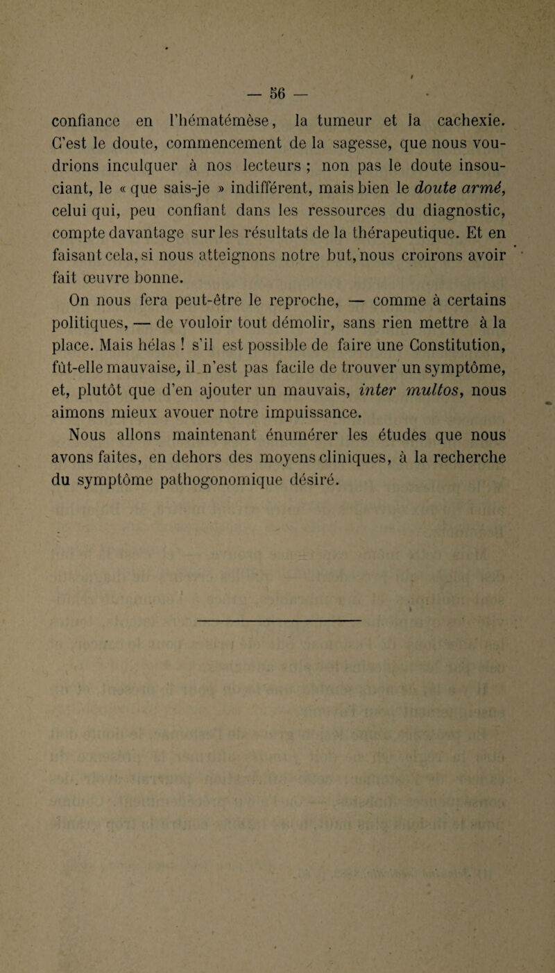 f — 56 - confiance en fhématémèse, la tumeur et la cachexie. C’est le doute, commencement de la sagesse, que nous vou¬ drions inculquer à nos lecteurs ; non pas le doute insou¬ ciant, le « que sais-je » indifférent, mais bien le doute armé, celui qui, peu confiant dans les ressources du diagnostic, compte davantage sur les résultats de la thérapeutique. Et en • faisant cela, si nous atteignons notre but, nous croirons avoir fait œuvre bonne. On nous fera peut-être le reproche, — comme à certains politiques, — de vouloir tout démolir, sans rien mettre à la place. Mais hélas î s’il est possible de faire une Constitution, fut-elle mauvaise, il n’est pas facile de trouver un symptôme, et, plutôt que d’en ajouter un mauvais, inter multos, nous aimons mieux avouer notre impuissance. Nous allons maintenant énumérer les études que nous avons faites, en dehors des moyens cliniques, à la recherche du symptôme pathogonomique désiré. l