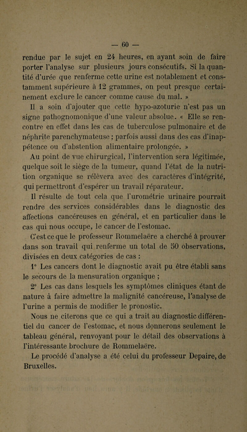 rendue par le sujet en 24 heures, en ayant soin de faire porter l’analyse sur plusieurs jours consécutifs. Si la quan¬ tité d’urée que renferme cette urine est notablement et cons¬ tamment supérieure à 12 grammes, on peut presque certai¬ nement exclure le cancer comme cause du mal. » Il a soin d’ajouter que cette hypo-azoturie n’est pas un signe pathognomonique d’une valeur absolue. « Elle se ren¬ contre en effet dans les cas de tuberculose pulmonaire et de néphrite parenchymateuse ; parfois aussi dans des cas d’inap¬ pétence ou d’abstention alimentaire prolongée. » Au point de vue chirurgical, l’intervention sera légitimée, quelque soit le siège de la tumeur, quand l’état de la nutri¬ tion organique se rélèvera avec des caractères d’intégrité, qui permettront d’espérer un travail réparateur. Il résulte de tout cela que l’urométrie urinaire pourrait rendre des services considérables dans le diagnostic des affections cancéreuses en général, et en particulier dans le cas qui nous occupe, le cancer de l’estomac. C’est ce que le professeur Rommelaëre a cherché à prouver dans son travail qui renferme un total de 50 observations, divisées en deux catégories de cas : 1° Les cancers dont le diagnostic avait pu être établi sans le secours de la mensuration organique ; 2° Les cas dans lesquels les symptômes cliniques étant de nature à faire admettre la malignité cancéreuse, l'analyse de l’urine a permis de modifier le pronostic. Nous ne citerons que ce qui a trait au diagnostic différen¬ tiel du cancer de l’estomac, et nous donnerons seulement le tableau général, renvoyant pour le détail des observations à l’intéressante brochure de Rommelaëre. Le procédé d’analyse a été celui du professeur Depaire, de Bruxelles.