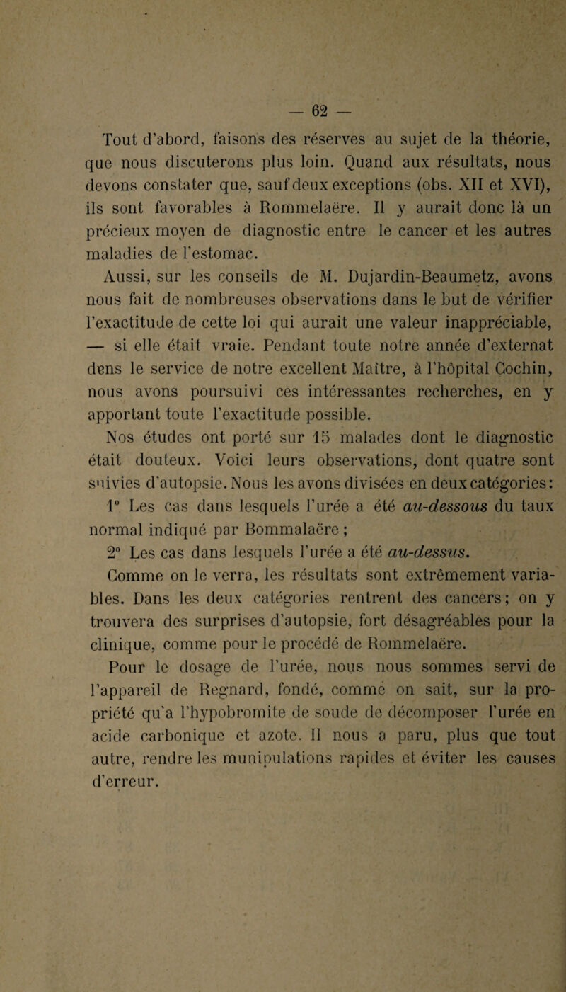 Tout d’abord, faisons des réserves au sujet de la théorie, que nous discuterons plus loin. Quand aux résultats, nous devons constater que, sauf deux exceptions (obs. XII et XVI), ils sont favorables à Rommelaëre. Il y aurait donc là un précieux moyen de diagnostic entre le cancer et les autres maladies de l’estomac. Aussi, sur les conseils de M. Dujardin-Beaumetz, avons nous fait de nombreuses observations dans le but de vérifier l’exactitude de cette loi qui aurait une valeur inappréciable, — si elle était vraie. Pendant toute notre année d’externat dans le service de notre excellent Maître, à l’hôpital Gochin, nous avons poursuivi ces intéressantes recherches, en y apportant toute l’exactitude possible. Nos études ont porté sur 15 malades dont le diagnostic était douteux. Voici leurs observations, dont quatre sont suivies d’autopsie. Nous les avons divisées en deux catégories: 1° Les cas dans lesquels l’urée a été au-dessous du taux normal indiqué par Bommalaëre ; 2° Les cas dans lesquels l’urée a été au-dessus. Comme on le verra, les résultats sont extrêmement varia¬ bles. Dans les deux catégories rentrent des cancers; on y trouvera des surprises d’autopsie, fort désagréables pour la clinique, comme pour le procédé de Rommelaëre. Pour le dosage de l’urée, nous nous sommes servi de l’appareil de Regnard, fondé, comme on sait, sur la pro¬ priété qu’a l’hypobromite de soude de décomposer l’urée en acide carbonique et azote. Il nous a paru, plus que tout autre, rendre les munipulations rapides et éviter les causes d’erreur.