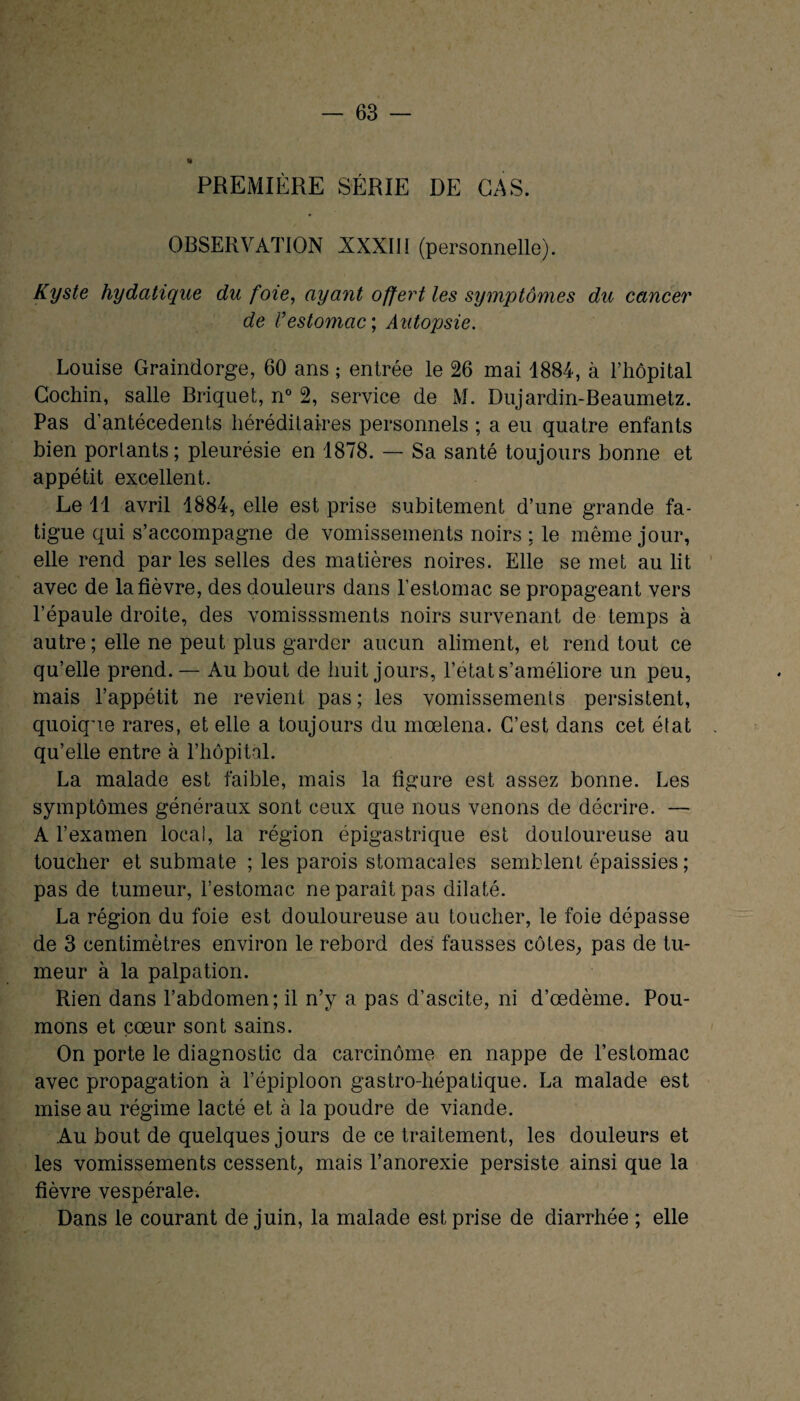 PREMIÈRE SÉRIE DE CAS. OBSERVATION XXXIII (personnelle). Kyste hydatique du foie, ayant offert les symptômes du cancer de Vestomac ; Autopsie. Louise Graindorge, 60 ans ; entrée le 26 mai 1884, à l’hôpital Cochin, salle Briquet, n° 2, service de M. Dujardin-Beaumetz. Pas d’antécedents héréditaires personnels ; a eu quatre enfants bien portants; pleurésie en 1878. — Sa santé toujours bonne et appétit excellent. Le 11 avril 1884, elle est prise subitement d’une grande fa¬ tigue qui s’accompagne de vomissements noirs : le même jour, elle rend par les selles des matières noires. Elle se met au lit avec de la fièvre, des douleurs dans l’estomac se propageant vers l’épaule droite, des vomisssments noirs survenant de temps à autre; elle ne peut plus garder aucun aliment, et rend tout ce qu’elle prend. — Au bout de huit jours, l’état s’améliore un peu, mais l’appétit ne revient pas ; les vomissements persistent, quoique rares, et elle a toujours du mœlena. C’est dans cet état qu’elle entre à l’hôpital. La malade est faible, mais la figure est assez bonne. Les symptômes généraux sont ceux que nous venons de décrire. — A l’examen local, la région épigastrique est douloureuse au toucher et submate ; les parois stomacales semblent épaissies ; pas de tumeur, l’estomac ne paraît pas dilaté. La région du foie est douloureuse au toucher, le foie dépasse de 3 centimètres environ le rebord des fausses côtes, pas de tu¬ meur à la palpation. Rien dans l’abdomen; il n’y a pas d’ascite, ni d’œdème. Pou¬ mons et cœur sont sains. On porte le diagnostic da carcinome en nappe de l’estomac avec propagation à l’épiploon gastro-hépatique. La malade est mise au régime lacté et à la poudre de viande. Au bout de quelques jours de ce traitement, les douleurs et les vomissements cessent, mais l’anorexie persiste ainsi que la fièvre vespérale. Dans le courant de juin, la malade est prise de diarrhée ; elle