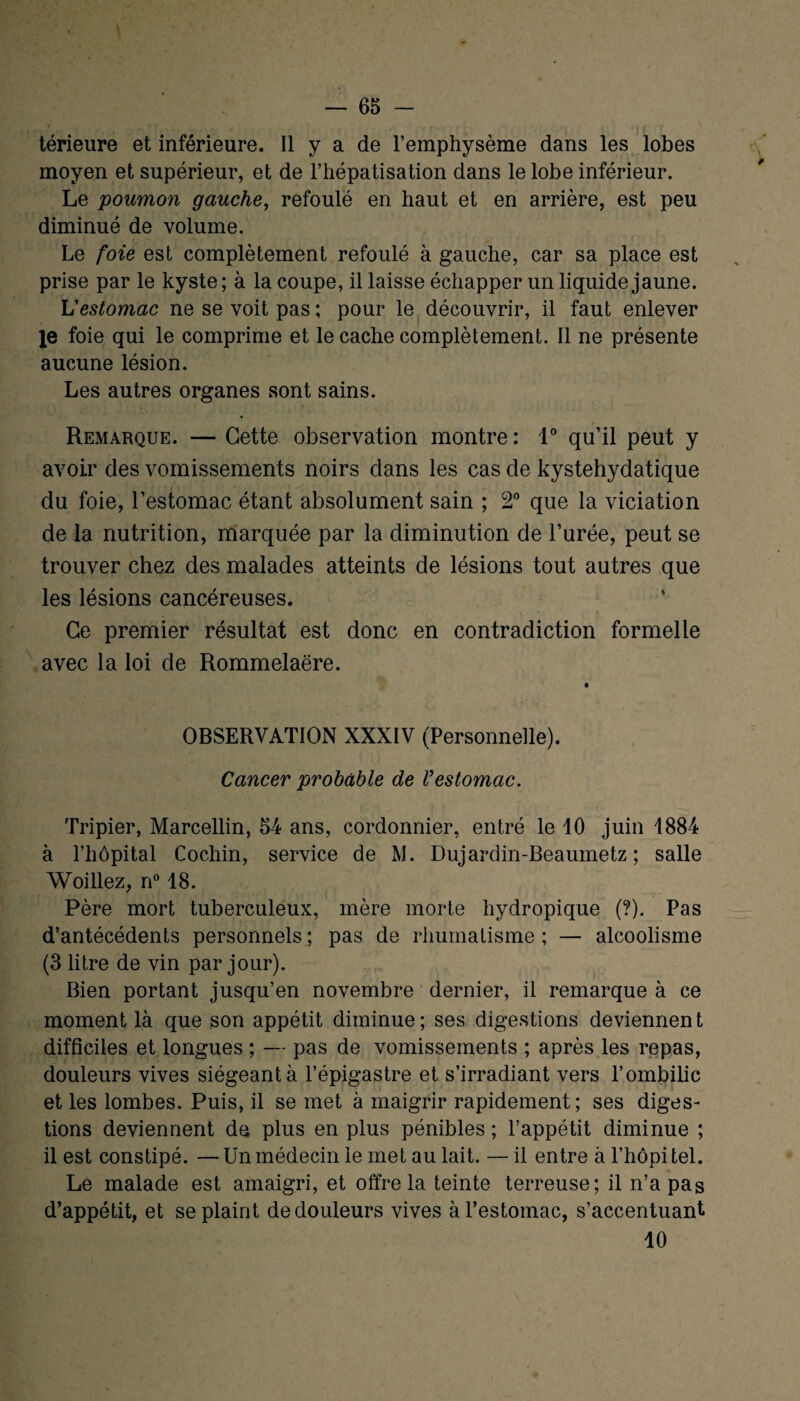 térieure et inférieure. Il y a de l’emphysème dans les lobes moyen et supérieur, et de l’hépatisation dans le lobe inférieur. Le poumon gauche, refoulé en haut et en arrière, est peu diminué de volume. Le foie est complètement refoulé à gauche, car sa place est prise par le kyste; à la coupe, il laisse échapper un liquide jaune. L'estomac ne se voit pas ; pour le découvrir, il faut enlever le foie qui le comprime et le cache complètement. Il ne présente aucune lésion. Les autres organes sont sains. Remarque. — Cette observation montre: 1° qu’il peut y avoir des vomissements noirs dans les cas de kystehydatique du foie, l’estomac étant absolument sain ; 2° que la viciation de la nutrition, marquée par la diminution de l’urée, peut se trouver chez des malades atteints de lésions tout autres que les lésions cancéreuses. Ce premier résultat est donc en contradiction formelle avec la loi de Rommelaëre. OBSERVATION XXXIV (Personnelle). Cancer probable de Vestomac. Tripier, Marcellin, 54 ans, cordonnier, entré le 10 juin 1884 à l’hôpital Cochin, service de M. Dujardin-Beaumetz ; salle Woillez, n° 18. Père mort tuberculeux, mère morte hydropique (?). Pas d’antécédents personnels ; pas de rhumatisme ; — alcoolisme (3 litre de vin par jour). Bien portant jusqu’en novembre dernier, il remarque à ce moment là que son appétit diminue ; ses digestions deviennen t difficiles et longues ; — pas de vomissements ; après les repas, douleurs vives siégeant à l’épigastre et s’irradiant vers l’ombilic et les lombes. Puis, il se met à maigrir rapidement; ses diges¬ tions deviennent de plus en plus pénibles ; l’appétit diminue ; il est constipé. —Un médecin le met au lait. —il entre à l’hôpi tel. Le malade est amaigri, et offre la teinte terreuse; il n’a pas d’appétit, et se plaint de douleurs vives à l’estomac, s’accentuant 10