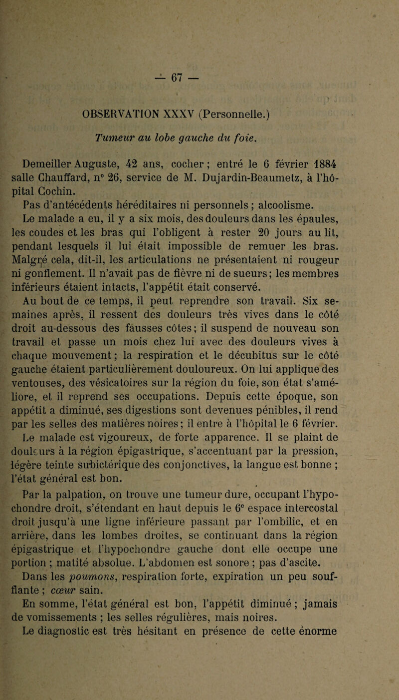 OBSERVATION XXXV (Personnelle.) Tumeur au lobe gauche du foie. Demeiller Auguste, 42 ans, cocher ; entré le 6 février 1884 salle Chauffard, n° 26, service de M. Dujardin-Beaumetz, à l’hô¬ pital Gochin. Pas d’antécédents héréditaires ni personnels ; alcoolisme. Le malade a eu, il y a six mois, des douleurs dans les épaules, les coudes et les bras qui l’obligent à rester 20 jours au lit, pendant lesquels il lui était impossible de remuer les bras. Malgré cela, dit-il, les articulations ne présentaient ni rougeur ni gonflement. Il n’avait pas de fièvre ni de sueurs; les membres inférieurs étaient intacts, l’appétit était conservé. Au bout de ce temps, il peut reprendre son travail. Six se¬ maines après, il ressent des douleurs très vives dans le côté droit au-dessous des fausses côtes ; il suspend de nouveau son travail et passe un mois chez lui avec des douleurs vives à chaque mouvement ; la respiration et le décubitus sur le côté gauche étaient particulièrement douloureux. On lui applique des ventouses, des vésicatoires sur la région du foie, son état s’amé¬ liore, et il reprend ses occupations. Depuis cette époque, son appétit a diminué, ses digestions sont devenues pénibles, il rend par les selles des matières noires ; il entre à l’hôpital le 6 février. Le malade est vigoureux, de forte apparence. Il se plaint de douleurs à la région épigastrique, s’accentuant par la pression, légère teinte subictérique des conjonctives, la langue est bonne ; l’état général est bon. Par la palpation, on trouve une tumeur dure, occupant l’hypo- chondre droit, s’étendant en haut depuis le 6e espace intercostal droit jusqu’à une ligne inférieure passant par l’ombilic, et en arrière, dans les lombes droites, se continuant dans la région épigastrique et l’hypochondre gauche dont elle occupe une portion ; matité absolue. L’abdomen est sonore ; pas d’ascite. Dans les poumons, respiration forte, expiration un peu souf¬ flante ; cœur sain. En somme, l’état général est bon, l’appétit diminué ; jamais de vomissements ; les selles régulières, mais noires. Le diagnostic est très hésitant en présence de cette énorme