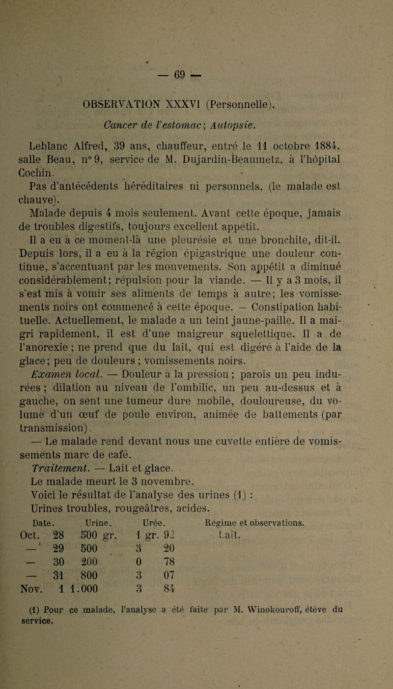 » OBSERVATION XXXVI (Personnelle). Cancer de Vestomac-, Autopsie. Leblanc Alfred, 39 ans, chauffeur, entré le 11 octobre 1884, salle Beau, n°9, service de M. Dujardin-Beaumetz, à l’hôpital Cochin. Pas d’antécédents héréditaires ni personnels, (le malade est chauveh / Malade depuis 4 mois seulement. Avant cette époque, jamais de troubles digestifs, toujours excellent appétit. Il a eu à ce moment-là une pleurésie et une bronchite, dit-il. Depuis lors, il a eu à la région épigastrique une douleur con¬ tinue, s’accentuant par les mouvements. Son appétit a diminué considérablement; répulsion pour la viande. — Il y a 3 mois, il s’est mis à vomir ses aliments de temps à autre; les vomisse¬ ments noirs ont commencé à cette époque. -- Constipation habi¬ tuelle. Actuellement, le malade a un teint jaune-paille. Il a mai¬ gri rapidement, il est d’une maigreur squelettique. Il a de l’anorexie ; ne prend que du lait, qui est digéré à l'aide de la glace; peu de douleurs ; vomissements noirs. Examen local. — Douleur à la pression ; parois un peu indu¬ rées ; dilation au niveau de l’ombilic, un peu au-dessus et à gauche, on sent une tumeur dure mobile, douloureuse, du vo¬ lume d’un œuf de poule environ, animée de battements (par transmission). , — Le malade rend devant nous une cuvette entière de vomis¬ sements marc de café. Traitement. — Lait et glace. Le malade meurt le 3 novembre. Voici le résultat de l’analyse des urines (1) : Urines troubles, rougeâtres, acides. Date. Urine. Urée. Régime et observations, 0X51. 28 300 gr. 1 gr. 92 Lait. — ‘ 29 500 3 20 - 30 200 0 78 — 31 800 3 07 Nov. 1 1.000 3 84 (1) Pour ce malade, l’analyse a été faite pai* M. Winokouroff, étève du service.