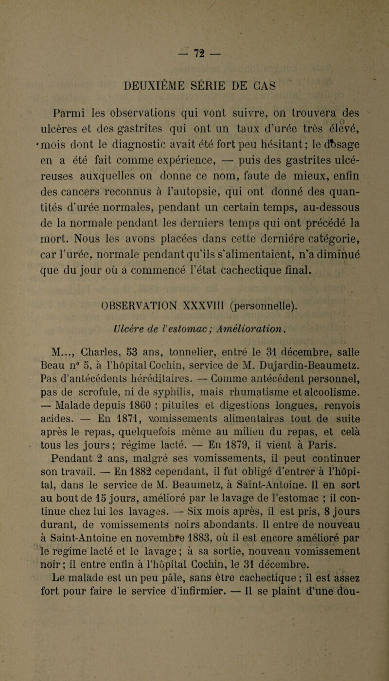 DEUXIÈME SÉRIE DE CAS i Parmi les observations qui vont suivre, on trouvera des ulcères et des gastrites qui ont un taux d’urée très élevé, •mois dont le diagnostic avait été fort peu hésitant; le dbsage en a été fait comme expérience, — puis des gastrites ulcé¬ reuses auxquelles on donne ce nom, faute de mieux, enfin des cancers reconnus à l’autopsie, qui ont donné des quan¬ tités d’urée normales, pendant un certain temps, au-dessous de la normale pendant les derniers temps qui ont précédé la mort. Nous les avons placées dans cette dernière catégorie, car l’urée, normale pendant qu’ils s’alimentaient, n’a diminué que du jour où a commencé l’état cachectique final. OBSERVATION XXXVIII (personnelle). Ulcère de Vestomac ; Amélioration. M..., Charles, 53 ans, tonnelier, entré le 31 décembre, salle Beau n° 5, à l’hôpital Cochin, service de M. Dujardin-Beaumetz. Pas d’antécédents héréditaires. — Comme antécédent personnel, pas de scrofule, ni de syphilis, mais rhumatisme et alcoolisme. — Malade depuis 1860 ; pituites et digestions longues, renvois acides. — En 1871, vomissements alimentaires tout de suite après le repas, quelquefois même au milieu du repas, et cela * tous les jours; régime lacté. — En 1879, il vient à Paris. Pendant 2 ans, malgré ses vomissements, il peut continuer son travail. — En 1882 cependant, il fut obligé d’entrer à l’hôpi¬ tal, dans le service de M. Beaumetz, à Saint-Antoine. Il en sort au bout de 15 jours, amélioré par le lavage de l’estomac ; il con¬ tinue chez lui les lavages. — Six mois après, il est pris, 8 jours durant, de vomissements noirs abondants. Il entre de nouveau à Saint-Antoine en novembre 1883, où il est encore amélioré par le régime lacté et le lavage ; à sa sortie, nouveau vomissement noir; il entre enfin à l’hôpital Cochin, le 31 décembre. Le malade est un peu pale, sans être cachectique ; il est assez fort pour faire le service d'infirmier. — Il se plaint d’une dou-