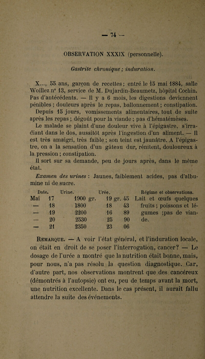 / OBSERVATION XXXIX (personnelle). 1 ; r • , / ; • Gastrite chronique ; induration. ' ’V î i X.... 55 ans, garçon de recettes; entré le 15 mai 1884, salle Woillez n° 13, service de M. Dujardin-Beaumetz, hôpital Cochin. Pas d’antécédents. — Il y a 6 mois, les digestions deviennent pénibles; douleurs après le repas, ballonnement; constipation. Depuis 15 jours, vomissements alimentaires, tout de suite après les repas ; dégoût pour la viande ; pas d’hématémèses. Le malade se plaint d’une douleur vive à l’épigastre, s’irra¬ diant dans le dos, aussitôt après l’ingestion d’un aliment. — Il est très amaigri, très faible; son teint est jaunâtre. A l’épigas¬ tre, on a la sensation d’un gâteau dur, rénitent, douloureux à la pression ; constipation. 11 sort sur sa demande, peu de jours après, dans le même état. Examen des urines : Jaunes, faiblement acides, pas d’albu¬ mine ni de sucre. Date. Urine. Urée. Régime et observations. Mai 17 1900 gr. 19 gr. 45 Lait et œufs quelques — 18 1800 18 43 fruits ; poissons et lé¬ — 19 2200 16 89 gumes ;pas de vian¬ — 20 2530 25 90 de. — 21 2350 23 06 Remarque. — A voir l’état général, et l’induration locale, on était en droit de se poser l’interrogation, cancer? — Le dosage de l’urée a montré que la nutrition était bonne, mais, pour nous, n’a pas résolu la question diagnostique. Car, d’autre part, nos observations montrent que des cancéreux (démontrés à l’autopsie) ont eu, peu de temps avant la mort, une nutrition excellente. Dans le cas présent, il aurait fallu attendre la suite des événements.