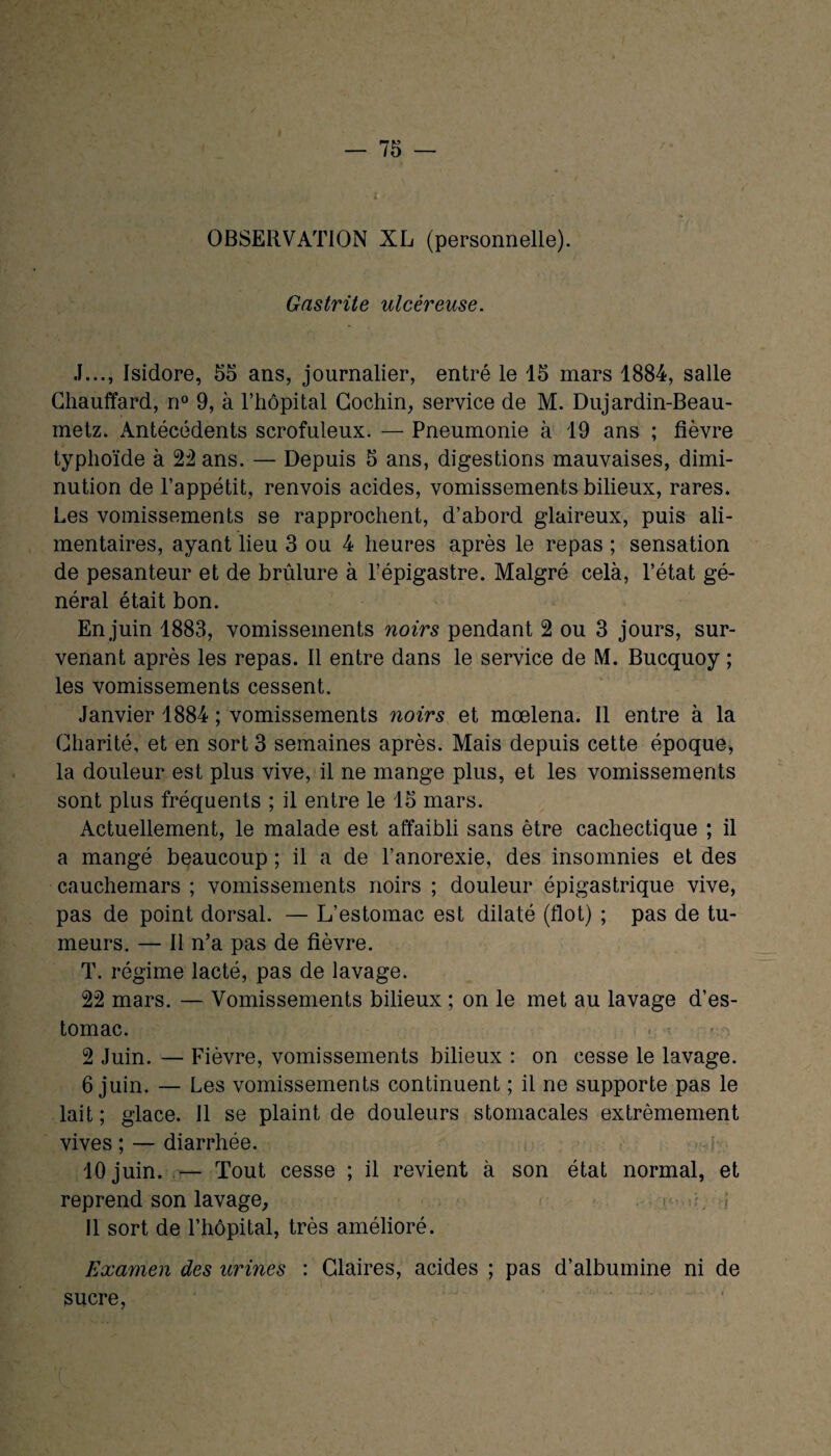 OBSERVATION XL (personnelle). Gastrite ulcéreuse. J..., Isidore, 55 ans, journalier, entré le 15 mars 1884, salle Chauffard, n° 9, à l’hôpital Cochin, service de M. Dujardin-Beau- metz. Antécédents scrofuleux. — Pneumonie à 19 ans ; fièvre typhoïde à 22 ans. — Depuis 5 ans, digestions mauvaises, dimi¬ nution de l’appétit, renvois acides, vomissements bilieux, rares. Les vomissements se rapprochent, d’abord glaireux, puis ali¬ mentaires, ayant lieu 3 ou 4 heures après le repas ; sensation de pesanteur et de brûlure à l’épigastre. Malgré celà, l’état gé¬ néral était bon. En juin 1883, vomissements noirs pendant 2 ou 3 jours, sur¬ venant après les repas. Il entre dans le service de M. Bucquoy ; les vomissements cessent. Janvier 1884 ; vomissements noirs et mœlena. Il entre à la Charité, et en sort 3 semaines après. Mais depuis cette époque, la douleur est plus vive, il ne mange plus, et les vomissements sont plus fréquents ; il entre le 15 mars. Actuellement, le malade est affaibli sans être cachectique ; il a mangé beaucoup ; il a de l’anorexie, des insomnies et des cauchemars ; vomissements noirs ; douleur épigastrique vive, pas de point dorsal. — L’estomac est dilaté (flot) ; pas de tu¬ meurs. — Il n’a pas de fièvre. T. régime lacté, pas de lavage. 22 mars. — Vomissements bilieux ; on le met au lavage d’es¬ tomac. - 2 Juin. — Fièvre, vomissements bilieux : on cesse le lavage. 6 juin. — Les vomissements continuent ; il ne supporte pas le lait; glace. Il se plaint de douleurs stomacales extrêmement vives; — diarrhée. ■ i 10 juin. — Tout cesse ; il revient à son état normal, et reprend son lavage, 11 sort de l’hôpital, très amélioré. Examen des urines : Claires, acides ; pas d’albumine ni de sucre,