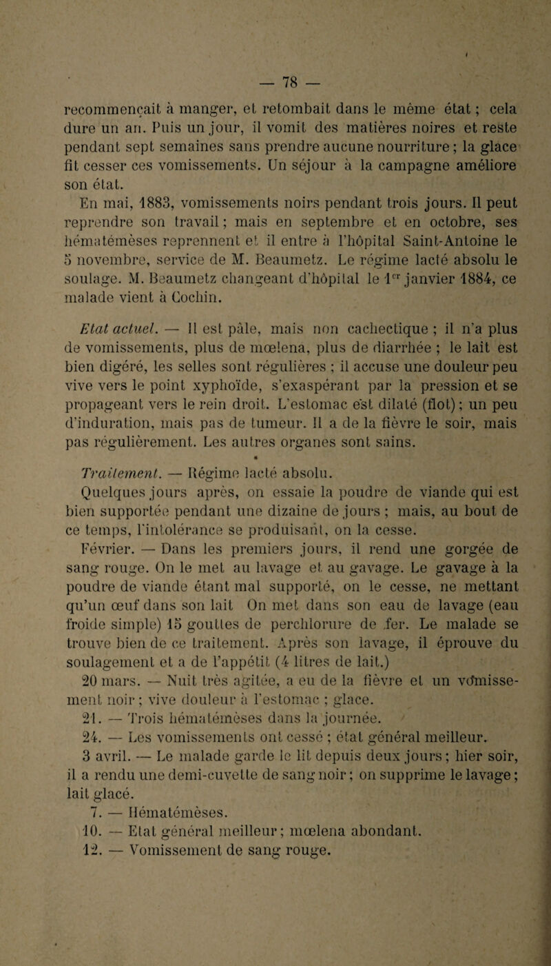 < — 78 — recommençait à manger, et retombait dans le même état ; cela dure un an. Puis un jour, il vomit des matières noires et reste pendant sept semaines sans prendre aucune nourriture ; la glace fit cesser ces vomissements. Un séjour à la campagne améliore son état. En mai, 1883, vomissements noirs pendant trois jours. Il peut reprendre son travail ; mais en septembre et en octobre, ses hématémèses reprennent et il entre à l’hôpital Saint-Antoine le o novembre, service de M. Beaumetz. Le régime lacté absolu le soulage. M. Beaumetz changeant d’hôpital le 1er janvier 1884, ce malade vient à Cocliin. Etat actuel. — 11 est pâle, mais non cachectique ; il n’a plus de vomissements, plus de mœlena, plus de diarrhée ; le lait est bien digéré, les selles sont régulières ; il accuse une douleur peu vive vers le point xyphoïde, s’exaspérant par la pression et se propageant vers le rein droit. L’estomac est dilaté (flot) ; un peu d’induration, mais pas de tumeur. Il a de la fièvre le soir, mais pas régulièrement. Les autres organes sont sains. Traitement. — Régime lacté absolu. Quelques jours après, on essaie la poudre de viande qui est bien supportée pendant une dizaine de jours ; mais, au bout de ce temps, l'intolérance se produisant, on la cesse. Février. — Dans les premiers jours, il rend une gorgée de sang rouge. On le met au lavage et au gavage. Le gavage à la poudre de viande étant mal supporté, on le cesse, ne mettant qu’un œuf dans son lait On met dans son eau de lavage (eau froide simple) 15 gouttes de perchlorure de .fer. Le malade se trouve bien de ce traitement. Après son lavage, il éprouve du soulagement et a de l’appétit (4 litres de lait.) 20 mars. — Nuit très agitée, a eu de la fièvre et un vdmisse- ment noir ; vive douleur à l’estomac ; glace. 21. — 'trois hématémèses dans la journée. 24. — Les vomissements ont cessé ; état général meilleur. 3 avril. — Le malade garde le lit depuis deux jours; hier soir, il a rendu une demi-cuvette de sang noir ; on supprime le lavage ; lait glacé. 7. — Hématémèses. 10. — Etat général meilleur; mœlena abondant.
