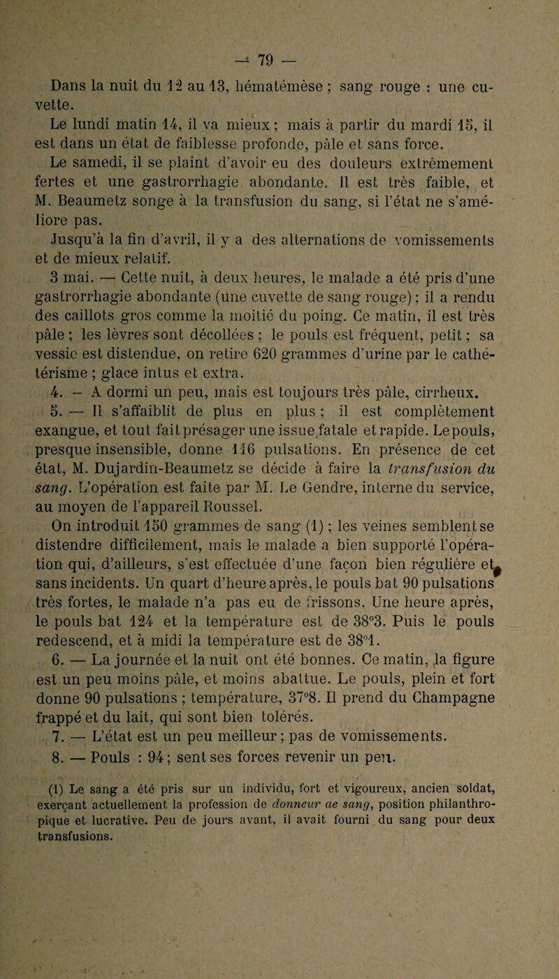 Dans la nuit du 12 au 13, liématémèse ; sang rouge : une cu¬ vette. Le lundi matin 14, il va mieux ; mais à partir du mardi 15, il est dans un état de faiblesse profonde, pâle et sans force. Le samedi, il se plaint d’avoir eu des douleurs extrêmement fertes et une gastrorrhagie abondante. Il est très faible, et M. Beaumetz songe à la transfusion du sang, si l’état ne s’amé¬ liore pas. Jusqu’à la fin d’avril, il y a des alternations de vomissements et de mieux relatif. 3 mai. — Cette nuit, à deux heures, le malade a été pris d’une gastrorrhagie abondante (Une cuvette de sang rouge) ; il a rendu des caillots gros comme la moitié du poing. Ce matin, il est très pâle ; les lèvres sont décollées ; le pouls est fréquent, petit ; sa vessie est distendue, on retire 620 grammes d’urine par le cathé¬ térisme ; glace inlus et extra. 4. — A dormi un peu, mais est toujours très pâle, cirrheux. 5. — Il s’affaiblit de plus en plus ; il est complètement exangue, et tout fait présager une issue fatale etrapide. Lepouls, presque insensible, donne 116 pulsations. En présence de cet état, M. Dujardin-Beaumetz se décide à faire la transfusion du sang. L’opération est faite par M. Le Gendre, interne du service, au moyen de l’appareil Roussel. On introduit 150 grammes de sang (1) ; les veines semblent se distendre difficilement, mais le malade a bien supporté l’opéra¬ tion qui, d’ailleurs, s’est effectuée d’une façon bien régulière et^ sans incidents. Un quart d’heure après, le pouls bat 90 pulsations très fortes, le malade n’a pas eu de frissons. Une heure après, le pouls bat 124 et la température est de 38°3. Puis le pouls redescend, et à midi la température est de 38°1. 6. — La journée et la nuit ont été bonnes. Ce matin, la figure est un peu moins pâle, et moins abattue. Le pouls, plein et fort donne 90 pulsations ; température, 37°8. Il prend du Champagne frappé et du lait, qui sont bien tolérés. 7. — L’état est un peu meilleur ; pas de vomissements. 8. — Pouls : 94 ; sent ses forces revenir un peu. (1) Le sang a été pris sur un individu, fort et vigoureux, ancien soldat, exerçant actuellement la profession de donneur ae sang, position philanthro¬ pique et lucrative. Peu de jours avant, il avait fourni du sang pour deux transfusions.