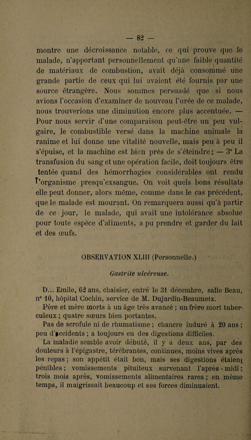 montre une décroissance notable, ce qui prouve que le malade, n apportant personnellement qu’une faible quantité de matériaux de combustion, avait déjà consommé une grande partie de ceux qui lui avaient été fournis par une source étrangère. Nous sommes persuadé que si nous avions l’occasion d’examiner de nouveau l’urée de ce malade, nous trouverions une diminution encore plus accentuée. — Pour nous servir d’une comparaison peut-être un peu vul¬ gaire, le combustible versé dans la machine animale la ranime et lui donne une vitalité nouvelle, mais peu à peu il s’épuise, et la machine est bien près de s’éteindre ; — 3° La transfusion du sang et une opération facile, doit toujours être tentée quand des hémorrhagies considérables ont rendu ^'organisme presqu’exsangue. On voit quels bons résultats elle peut donner, alors même, comme dans le cas précédent, que le malade est mourant. On remarquera aussi qu’à partir de ce jour, le malade, qui avait une intolérance absolue pour toute espèce d’aliments, a pu prendre et garder du lait et des œufs. OBSERVATION XLIII (Personnelle.) * Gastrite ulcéreuse. D... Emile, 62 ans, chaisier, entré le 31 décembre, salle Beau, n° 10, hôpital Cochin, service de M. Dujardin-Beaumetz. Père et mère morts à un âge très avancé ; un frère mort tuber¬ culeux ; quatre sœurs bien portantes. Pas de scrofule ni de rhumatisme ; chancre induré à 20 ans ; peu d’accidents ; a toujours eu des digestions difficiles. La maladie semble avoir débuté, il y a deux ans, par des douleurs à l’épigastre, térébrantes, continues, moins vives après les repas ; son appétit était bon, mais ses digestions étaient pénibles; vomissements pituiteux survenant l’après-midi; trois mois après, vomissements alimentaires rares ; en même temps, il maigrissait beaucoup et ses forces diminuaient.