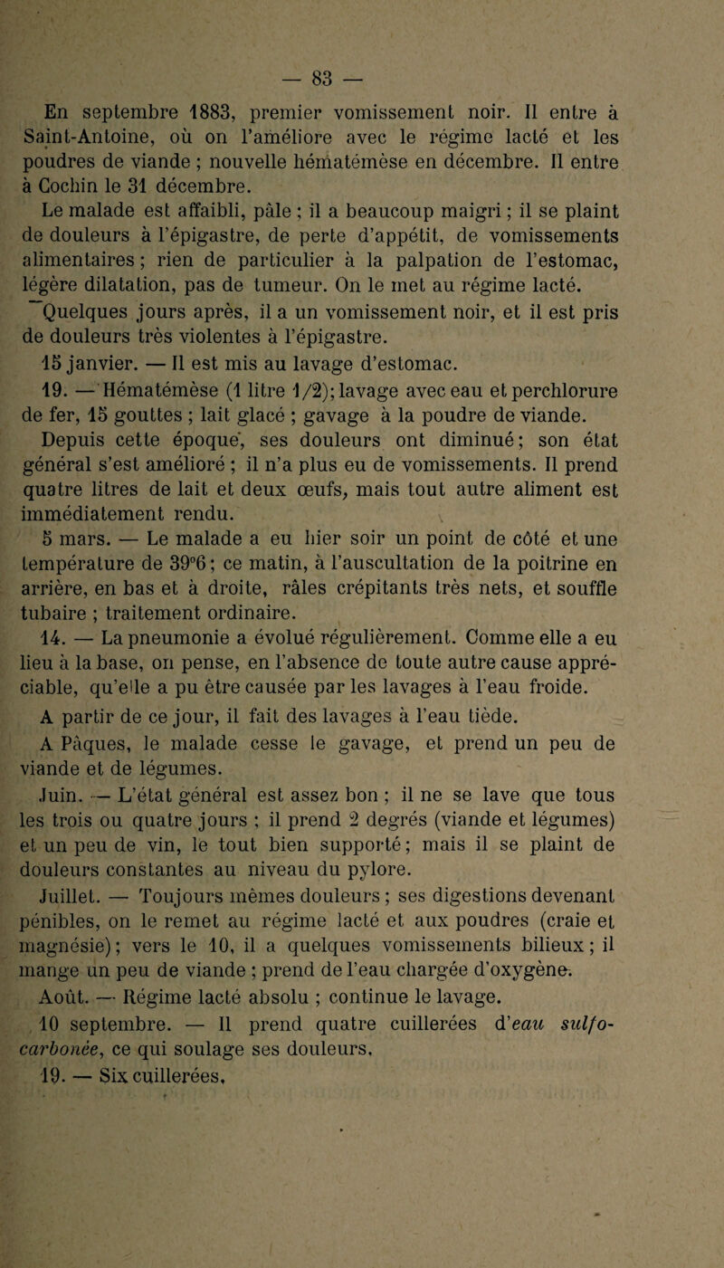 En septembre 1883, premier vomissement noir. Il entre à Saint-Antoine, où on l’améliore avec le régime lacté et les poudres de viande ; nouvelle hématémèse en décembre. Il entre à Cochin le 31 décembre. Le malade est affaibli, pâle ; il a beaucoup maigri ; il se plaint de douleurs à l’épigastre, de perte d’appétit, de vomissements alimentaires ; rien de particulier à la palpation de l’estomac, légère dilatation, pas de tumeur. On le met au régime lacté. Quelques jours après, il a un vomissement noir, et il est pris de douleurs très violentes à l’épigastre. 13 janvier. — Il est mis au lavage d’estomac. 19. — Hématémèse (1 litre 1/2); lavage avec eau etperchlorure de fer, 15 gouttes ; lait glacé ; gavage à la poudre de viande. Depuis cette époque, ses douleurs ont diminué; son état général s’est amélioré ; il n’a plus eu de vomissements. Il prend quatre litres de lait et deux œufs, mais tout autre aliment est immédiatement rendu. \ 5 mars. — Le malade a eu hier soir un point de côté et une température de 39°6 ; ce matin, à l’auscultation de la poitrine en arrière, en bas et à droite, râles crépitants très nets, et souffle tubaire ; traitement ordinaire. 14. — La pneumonie a évolué régulièrement. Comme elle a eu lieu à la base, on pense, en l’absence de toute autre cause appré¬ ciable, qu’elle a pu être causée par les lavages à l’eau froide. A partir de ce jour, il fait des lavages à l’eau tiède. A Pâques, le malade cesse le gavage, et prend un peu de viande et de légumes. Juin. — L’état général est assez bon ; il ne se lave que tous les trois ou quatre jours ; il prend 2 degrés (viande et légumes) et un peu de vin, le tout bien supporté; mais il se plaint de douleurs constantes au niveau du pylore. Juillet. — Toujours mêmes douleurs ; ses digestions devenant pénibles, on le remet au régime lacté et aux poudres (craie et magnésie); vers le 10, il a quelques vomissements bilieux; il mange un peu de viande ; prend de l’eau chargée d’oxygène. Août. — Régime lacté absolu ; continue le lavage. 10 septembre. — Il prend quatre cuillerées d'eau sulfo- carbonèe, ce qui soulage ses douleurs. 19. — Six cuillerées. r