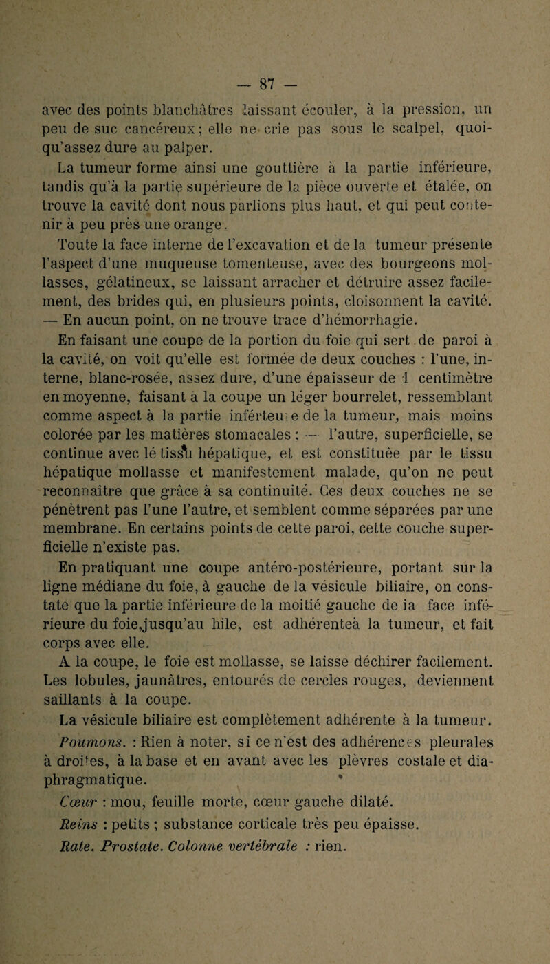 avec des points blanchâtres laissant écouler, à la pression, un peu de suc cancéreux; elle ne crie pas sous le scalpel, quoi- qu’assez dure au palper. La tumeur forme ainsi une gouttière à la partie inférieure, tandis qu’à la partie supérieure de la pièce ouverte et étalée, on trouve la cavité dont nous parlions plus haut, et qui peut conte¬ nir à peu près une orange. Toute la face interne de l’excavation et de la tumeur présente l’aspect d’une muqueuse tomenteuse, avec des bourgeons mol¬ lasses, gélatineux, se laissant arracher et détruire assez facile¬ ment, des brides qui, en plusieurs points, cloisonnent la cavité. — En aucun point, on ne trouve trace d’hémorrhagie. En faisant une coupe de la portion du foie qui sert de paroi à la cavité, on voit qu’elle est formée de deux couches : l’une, in¬ terne, blanc-rosée, assez dure, d’une épaisseur de 1 centimètre en moyenne, faisant à la coupe un léger bourrelet, ressemblant comme aspect à la partie inférteui e de la tumeur, mais moins colorée par les matières stomacales ; — l’autre, superficielle, se continue avec lé tiss\i hépatique, et est constituée par le tissu hépatique mollasse et manifestement malade, qu’on ne peut reconnaître que grâce à sa continuité. Ces deux couches ne se pénètrent pas l’une l’autre, et semblent comme séparées par une membrane. En certains points de cette paroi, cette couche super¬ ficielle n’existe pas. En pratiquant une coupe antéro-postérieure, portant sur la ligne médiane du foie, à gauche de la vésicule biliaire, on cons¬ tate que la partie inférieure de la moitié gauche de ia face infé¬ rieure du foie,jusqu’au hile, est adhérenteà la tumeur, et fait corps avec elle. A la coupe, le foie est mollasse, se laisse déchirer facilement. Les lobules, jaunâtres, entourés de cercles rouges, deviennent saillants à la coupe. La vésicule biliaire est complètement adhérente à la tumeur. Poumons. : Rien à noter, si ce n’est des adhérences pleurales à droites, à la base et en avant avec les plèvres costale et dia¬ phragmatique. * Cœur : mou, feuille morte, cœur gauche dilaté. Reins : petits ; substance corticale très peu épaisse. Rate. Prostate. Colonne vertébrale : rien.