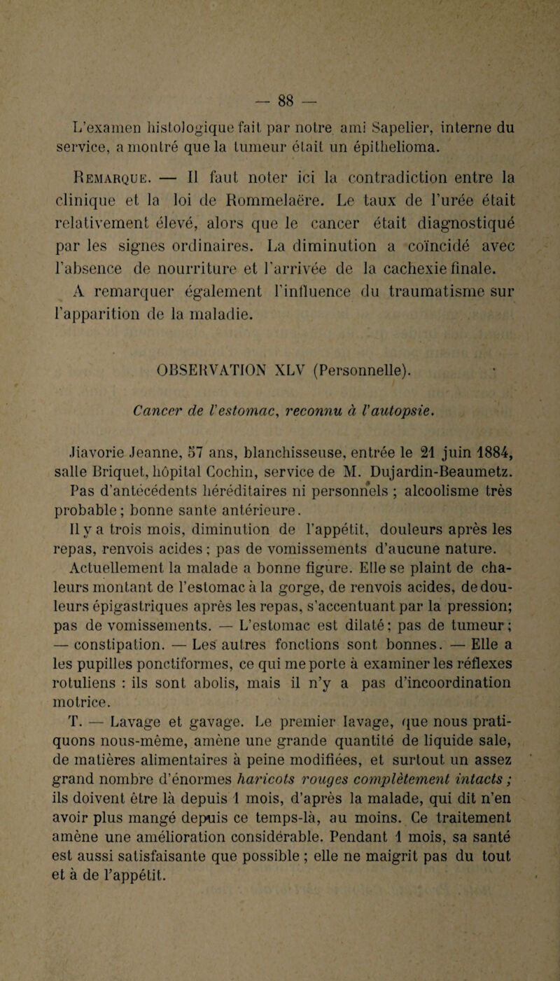 L’examen histologique fait par notre ami Sapelier, interne du service, a montré que la tumeur était un épithelioma. Remarque. — Il faut noter ici la contradiction entre la clinique et la loi de Rommelaëre. Le taux de l’urée était relativement élevé, alors que le cancer était diagnostiqué par les signes ordinaires. La diminution a coïncidé avec l’absence de nourriture et l’arrivée de la cachexie finale. A remarquer également l’influence du traumatisme sur l’apparition de la maladie. OBSERVATION XLV (Personnelle). Cancer de l'estomac, reconnu à l'autopsie. Jiavorie Jeanne, 57 ans, blanchisseuse, entrée le 21 juin 1884, salle Briquet, hôpital Cochin, service de M. Dujardin-Beaumetz. Pas d’antécédents héréditaires ni personnels ; alcoolisme très probable; bonne santé antérieure. Il y a trois mois, diminution de l’appétit, douleurs après les repas, renvois acides ; pas de vomissements d’aucune nature. Actuellement la malade a bonne figure. Elle se plaint de cha¬ leurs montant de l’estomac à la gorge, de renvois acides, de dou¬ leurs épigastriques après les repas, s’accentuant par la pression; pas de vomissements. — L’estomac est dilaté; pas de tumeur; — constipation. — Les autres fonctions sont bonnes. — Elle a les pupilles ponctiformes, ce qui me porte à examiner les réflexes rotuliens : ils sont abolis, mais il n’y a pas d’incoordination motrice. T. — Lavage et gavage. Le premier lavage, que nous prati¬ quons nous-même, amène une grande quantité de liquide sale, de matières alimentaires à peine modifiées, et surtout un assez grand nombre d’énormes haricots rouges complètement intacts ; ils doivent être là depuis 1 mois, d’après la malade, qui dit n’en avoir plus mangé depuis ce temps-là, au moins. Ce traitement amène une amélioration considérable. Pendant 1 mois, sa santé est aussi satisfaisante que possible ; elle ne maigrit pas du tout et à de l’appétit.