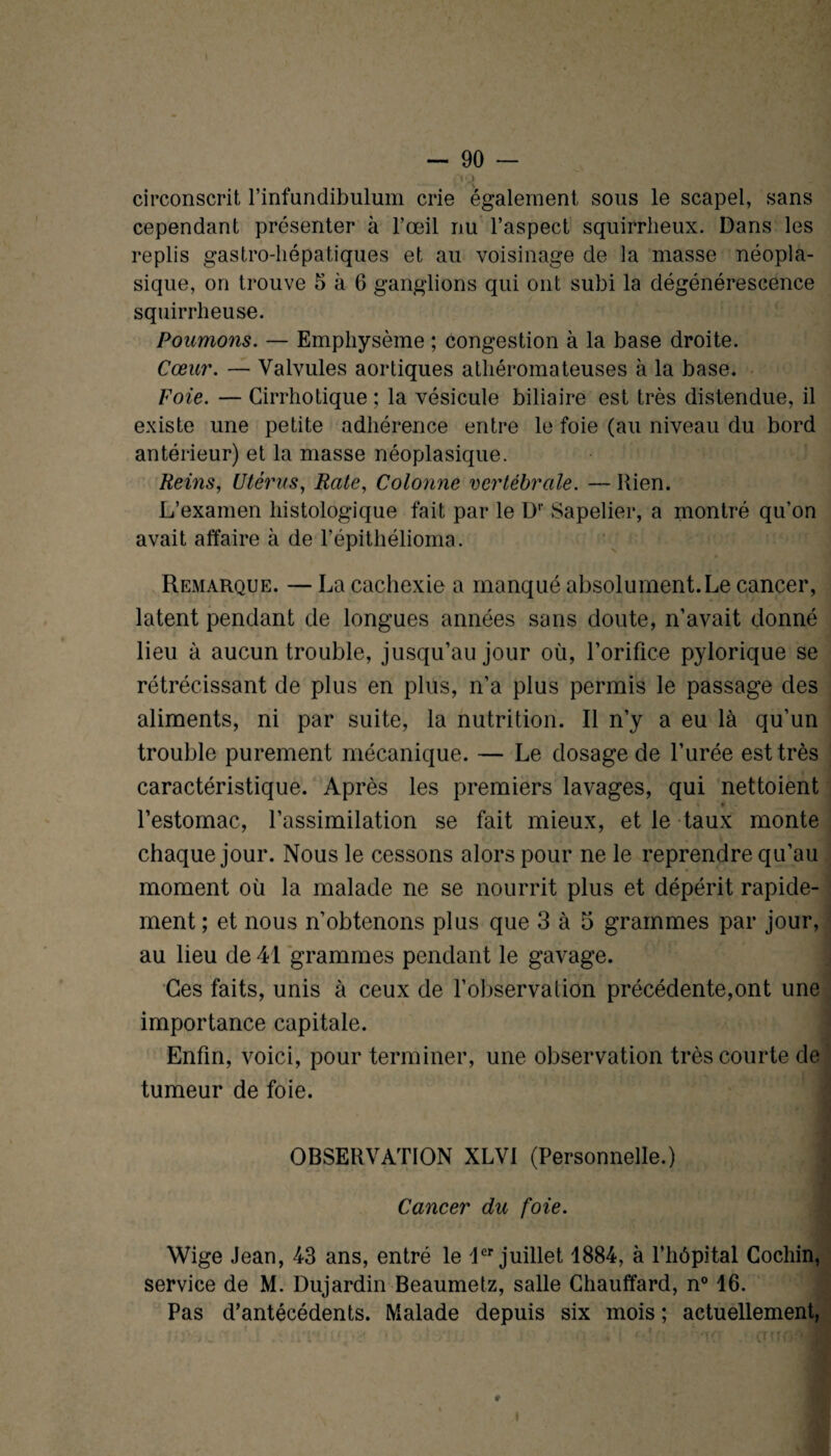 no circonscrit l’infundibulum crie également sous le scapel, sans cependant présenter à l’œil nu l’aspect squirrheux. Dans les replis gastro-hépatiques et au voisinage de la masse néopla¬ sique, on trouve 5 à 6 ganglions qui ont subi la dégénérescence squirrheuse. Poumons. — Emphysème ; congestion à la base droite. Cœur. — Valvules aortiques athéromateuses à la base. Foie. — Cirrhotique ; la vésicule biliaire est très distendue, il existe une petite adhérence entre le foie (au niveau du bord antérieur) et la masse néoplasique. Reins, Utérus, Rate, Colonne vertébrale. — Kien. L’examen histologique fait par le D1' Sapelier, a montré qu’on avait affaire à de l’épithélioma. Remarque. — La cachexie a manqué absolument.Le cancer, latent pendant de longues années sans doute, n’avait donné lieu à aucun trouble, jusqu’au jour où, l’orifice pylorique se rétrécissant de plus en plus, n’a plus permis le passage des aliments, ni par suite, la nutrition. Il n’y a eu là qu’un trouble purement mécanique. — Le dosage de l’urée est très caractéristique. Après les premiers lavages, qui nettoient * l’estomac, l’assimilation se fait mieux, et le taux monte chaque jour. Nous le cessons alors pour ne le reprendre qu’au moment où la malade ne se nourrit plus et dépérit rapide¬ ment ; et nous n’obtenons plus que 3 à 5 grammes par jour, au lieu de 41 grammes pendant le gavage. Ces faits, unis à ceux de l’observation précédente,ont une importance capitale. Enfin, voici, pour terminer, une observation très courte de tumeur de foie. OBSERVATION XLVI (Personnelle.) 1 Cancer du foie. Wige Jean, 43 ans, entré le 1er juillet 1884, à l’hôpital Cochin, service de M. Dujardin Beaumetz, salle Chauffard, n° 16. Pas d’antécédents. Malade depuis six mois ; actuellement,