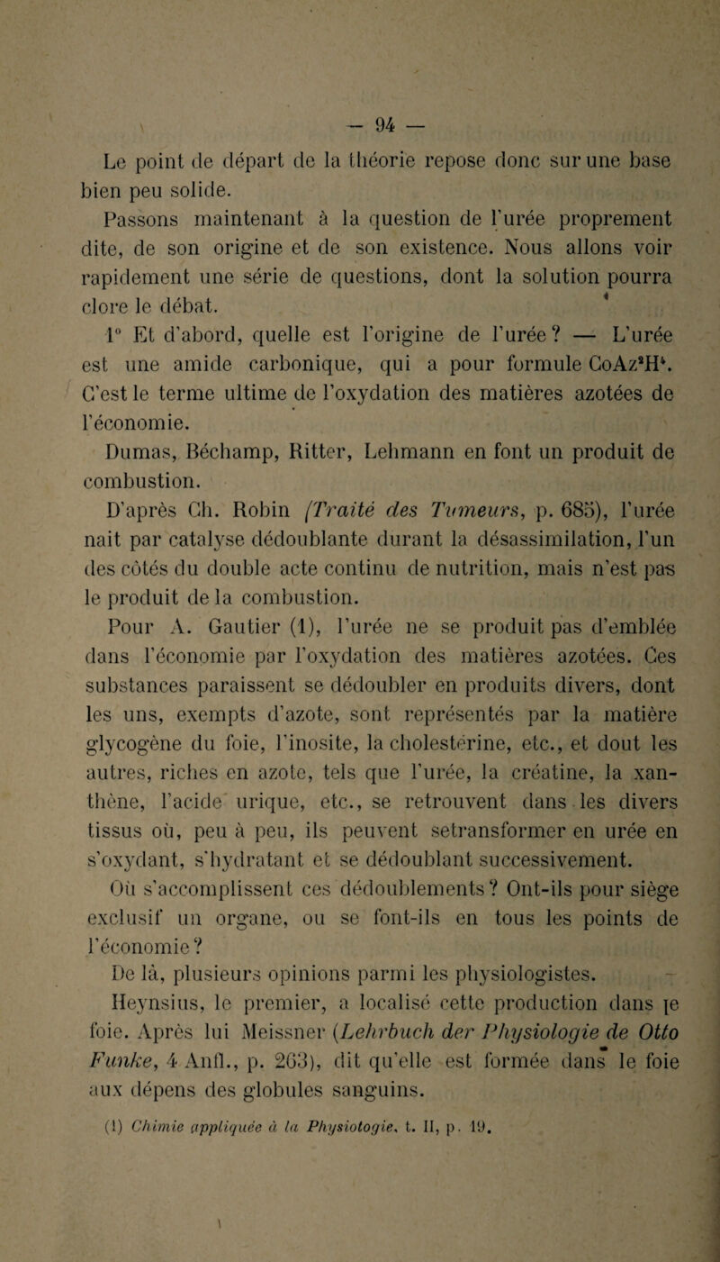 Le point de départ de la théorie repose donc sur une base bien peu solide. Passons maintenant à la question de l’urée proprement dite, de son origine et de son existence. Nous allons voir rapidement une série de questions, dont la solution pourra clore le débat. 1° Et d’abord, quelle est l’origine de l’urée? — L’urée est une amide carbonique, qui a pour formule GoAzsH\ C’est le terme ultime de l’oxydation des matières azotées de l’économie. Dumas, Béchamp, Ritter, Lehmann en font un produit de combustion. D’après Ch. Robin /Traité des Tumeurs, p. 685), l’urée nait par catalyse dédoublante durant la désassimilation, l’un des côtés du double acte continu de nutrition, mais n’est pas le produit de la combustion. Pour A. Gautier (1), l’urée ne se produit pas d’emblée dans l’économie par l’oxydation des matières azotées. Ces substances paraissent se dédoubler en produits divers, dont les uns, exempts d’azote, sont représentés par la matière glycogène du foie, l’inosite, la cholestérine, etc., et dout les autres, riches en azote, tels que l’urée, la créatine, la xan- thène, l’acide urique, etc., se retrouvent dans les divers tissus où, peu à peu, ils peuvent setransfonner en urée en s’oxydant, s'hydratant et se dédoublant successivement. Où s’accomplissent ces dédoublements? Ont-ils pour siège exclusif un organe, ou se font-ils en tous les points de l’économie? De là, plusieurs opinions parmi les physiologistes. iïeynsius, le premier, a localisé cette production dans je foie. Après lui Meissner (Lehrbuch der Physiologie de Otto Funke, 4 Anfl., p. 263), dit quelle est formée dans le foie aux dépens des globules sanguins. (1) Chimie appliquée à la Physiologie, t. II, p. 19.