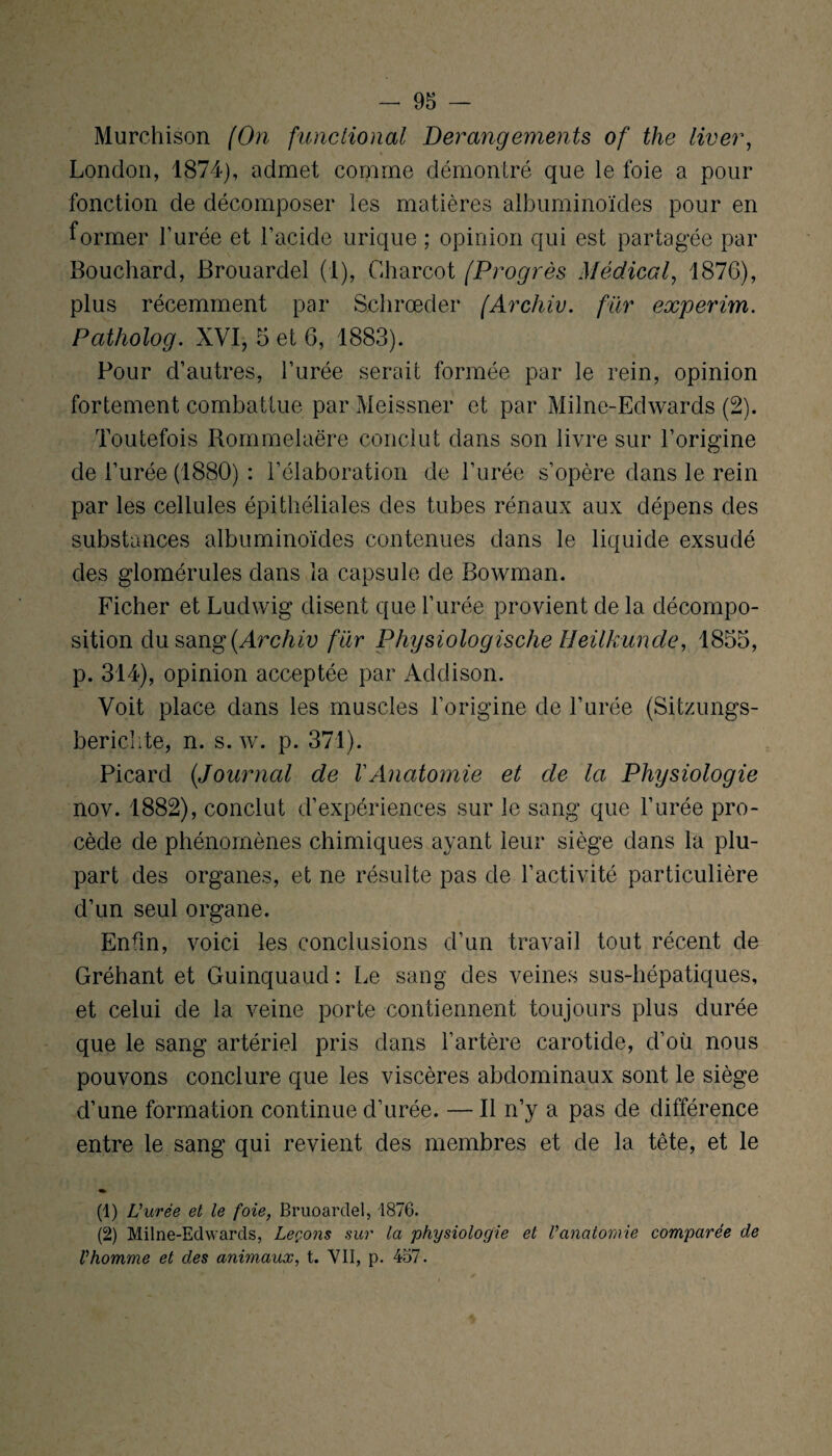Murchison (On functional Dérangements of the liver, London, 1874), admet comme démontré que le foie a pour fonction de décomposer les matières albuminoïdes pour en former l’urée et l’acide urique ; opinion qui est partagée par Bouchard, Brouardel (1), Charcot (Progrès Médical, 187G), plus récemment par Schrœder (Archiv. far experim. Patholog. XVI, 5 et 6, 1883). Pour d’autres, l’urée serait formée par le rein, opinion fortement combattue par Meissner et par Milne-Edwards (2). Toutefois Rommelaëre conclut dans son livre sur l’origine de l’urée (1880) : l’élaboration de l’urée s’opère dans le rein par les cellules épithéliales des tubes rénaux aux dépens des substances albuminoïdes contenues dans le liquide exsudé des glomérules dans la capsule de Rowman. Ficher et Ludwig disent que l’urée provient de la décompo¬ sition du sang (Archiv far Physiologische HeilkUnde, 1855, p. 314), opinion acceptée par Addison. Voit place dans les muscles l’origine de l’urée (Sitzungs- berichte, n. s. w. p. 371). Picard (Journal de VAnatomie et de la Physiologie nov. 1882), conclut d’expériences sur le sang que l’urée pro¬ cède de phénomènes chimiques ayant leur siège dans la plu¬ part des organes, et ne résulte pas de l’activité particulière d’un seul organe. Enfin, voici les conclusions d’un travail tout récent de Gréhant et Guinquaud : Le sang des veines sus-hépatiques, et celui de la veine porte contiennent toujours plus durée que le sang artériel pris dans l’artère carotide, d’où nous pouvons conclure que les viscères abdominaux sont le siège d’une formation continue d’urée. — Il n’y a pas de différence entre le sang qui revient des membres et de la tête, et le (1) U urée et le foie, Bruoarclel, 1876. (2) Milne-Edwards, Leçons sur la physiologie et l’anatomie comparée de l’homme et des animaux, t. VII, p. 457.