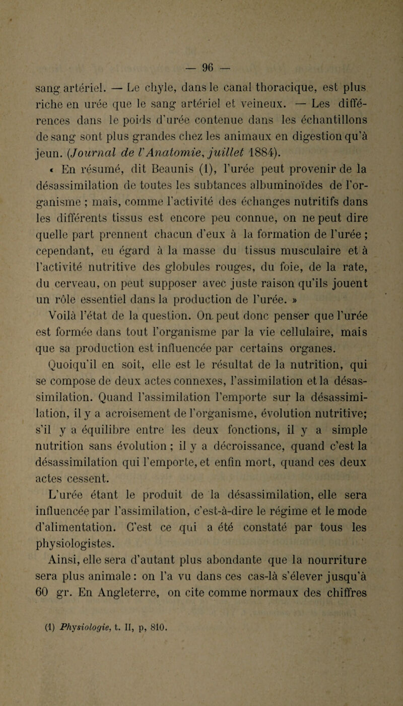 sang artériel. — Le chyle, dans le canal thoracique, est plus riche en urée que le sang artériel et veineux. — Les diffé¬ rences dans le poids d'urée contenue dans les échantillons de sang sont plus grandes chez les animaux en digestion qu’à jeun. (Journal de VAnatomie, juillet 1884). « En résumé, dit Beaunis (1), l’urée peut provenir de la désassimilation de toutes les subtances albuminoïdes de l’or¬ ganisme ; mais, comme l'activité des échanges nutritifs dans les différents tissus est encore peu connue, on ne peut dire quelle part prennent chacun d’eux à la formation de l’urée ; cependant, eu égard à la masse du tissus musculaire et à l’activité nutritive des globules rouges, du foie, de la rate, du cerveau, on peut supposer avec juste raison qu’ils jouent un rôle essentiel dans la production de l’urée. » Voilà l’état de la question. On. peut donc penser que l’urée est formée dans tout l’organisme par la vie cellulaire, mais que sa production est influencée par certains organes. Quoiqu’il en soit, elle est le résultat de la nutrition, qui se compose de deux actes connexes, l’assimilation et la désas¬ similation. Quand l’assimilation l’emporte sur la désassimi¬ lation, il y a acroisement de l’organisme, évolution nutritive; s’il y a équilibre entre les deux fonctions, il y a simple nutrition sans évolution ; il y a décroissance, quand c’est la désassimilation qui l’emporte, et enfin mort, quand ces deux actes cessent. L’urée étant le produit de la désassimilation, elle sera influencée par l’assimilation, c’est-à-dire le régime et le mode d’alimentation. C’est ce qui a été constaté par tous les physiologistes. Ainsi, elle sera d’autant plus abondante que la nourriture sera plus animale: on l’a vu dans ces cas-là s’élever jusqu’à 60 gr. En Angleterre, on cite comme normaux des chiffres (1) Physiologie, t. II, p, 810.