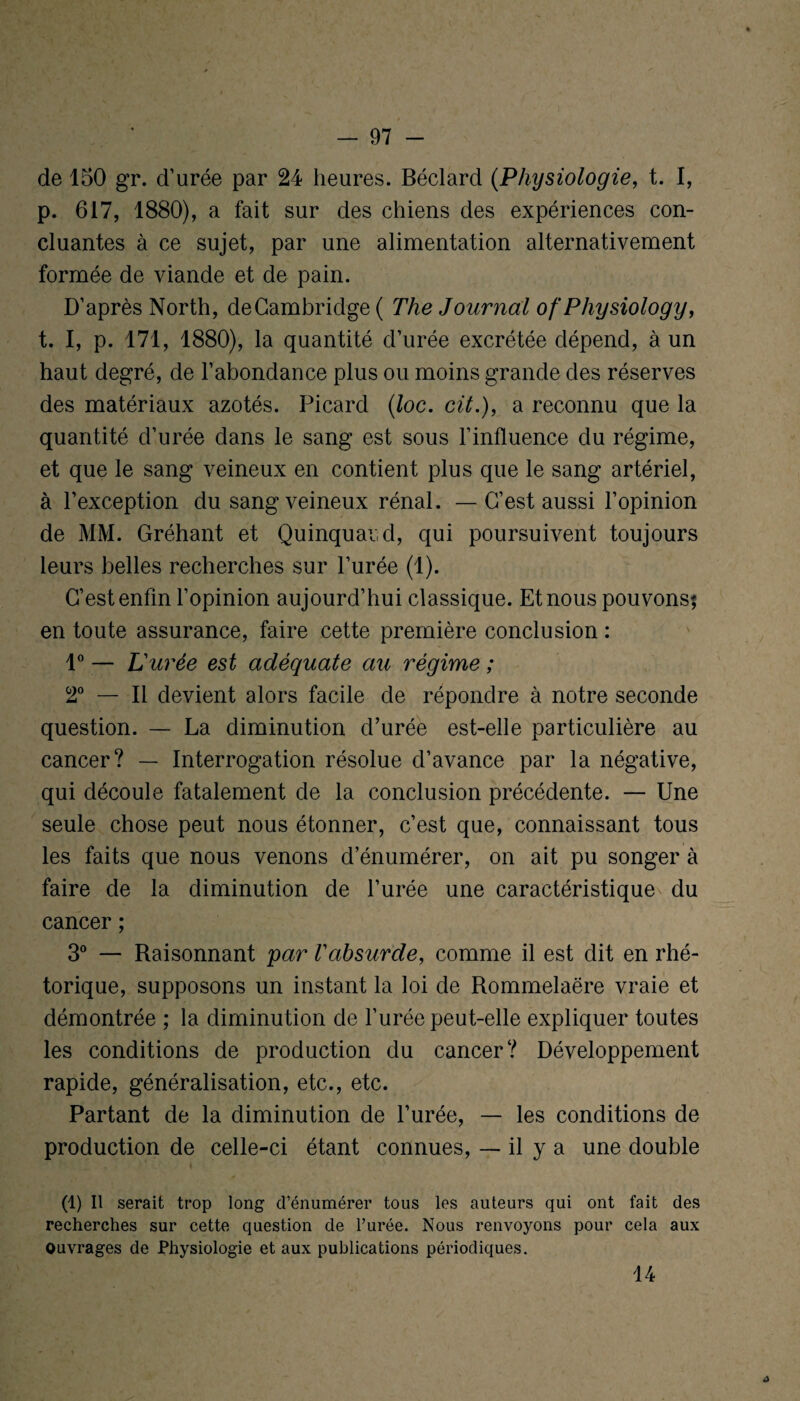 de 150 gr. d’urée par 24 heures. Béclard (Physiologie, t. I, p. 617, 1880), a fait sur des chiens des expériences con¬ cluantes à ce sujet, par une alimentation alternativement formée de viande et de pain. D’après North, de Cambridge ( The Journal of'Physiology, t. I, p. 171, 1880), la quantité d’urée excrétée dépend, à un haut degré, de l’abondance plus ou moins grande des réserves des matériaux azotés. Picard (loc. cil.), a reconnu que la quantité d’urée dans le sang est sous l’influence du régime, et que le sang veineux en contient plus que le sang artériel, à l’exception du sang veineux rénal. — C’est aussi l’opinion de MM. Gréhant et Quinquai d, qui poursuivent toujours leurs belles recherches sur l’urée (1). C’est enfin l’opinion aujourd’hui classique. Et nous pouvons; en toute assurance, faire cette première conclusion : 1° — L'urée est adéquate au régime ; 2° — Il devient alors facile de répondre à notre seconde question. — La diminution d’urée est-elle particulière au cancer? — Interrogation résolue d’avance par la négative, qui découle fatalement de la conclusion précédente. — Une seule chose peut nous étonner, c’est que, connaissant tous les faits que nous venons d’énumérer, on ait pu songer à faire de la diminution de l’urée une caractéristique du cancer ; 3° — Raisonnant par Vabsurde, comme il est dit en rhé¬ torique, supposons un instant la loi de Rommelaëre vraie et démontrée ; la diminution de l’urée peut-elle expliquer toutes les conditions de production du cancer? Développement rapide, généralisation, etc., etc. Partant de la diminution de l’urée, — les conditions de production de celle-ci étant connues, — il y a une double (i) n serait trop long d’énumérer tous les auteurs qui ont fait des recherches sur cette question de l’urée. Nous renvoyons pour cela aux Ouvrages de Physiologie et aux publications périodiques. 14 4