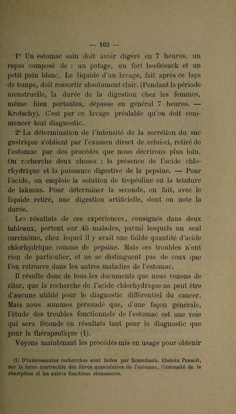 1° Un estomac sain doit avoir digéré en 7 heures, un repas composé de : un potage, un fort beefsteack et un petit pain blanc. Le liquide d’un lavage, fait après ce laps de temps, doit ressortir absolument clair. (Pendant la période menstruelle, la durée de la digestion chez les femmes, même bien portantes, dépasse en général 7 heures. — Kretschy). C’est par ce lavage préalable qu’on doit com¬ mencer tout diagnostic. 2° La détermination de l’intensité de la secrétion du suc- gastrique s’obtient par l’examen direct de celui-ci, retiré de l’estomac par des procédés que nous décrirons plus loin. On recherche deux choses : la présence de l’acide chlo¬ rhydrique et la puissance digestive de la pepsine. — Pour l’acide, on emploie la solution de tropéoline ou la teinture de lakmus. Pour déterminer la seconde, on fait, avec le liquide retiré, une digestion artificielle, dont on note la durée. Les résultats de ces expériences, consignés dans deux tableaux, portent sur 45 malades, parmi lesquels un seul carcinome, chez lequel il y avait une faible quantité d’acide chlorhydrique comme de pepsine. Mais ces troubles n’ont rien de particulier, et ne se distinguent pas de ceux que l’on retrouve dans les autres maladies de l’estomac. Il résulte donc de tous les documents que nous venons de citer, que la recherche de l’acide chlorhydrique ne peut être d’aucune utilité pour le diagnostic différentiel du cancer. Mais nous sommes persuadé que, d’une façon générale, l’étude des troubles fonctionnels de l’estomac est une voie qui sera féconde en résultats tant pour le diagnostic que pour la thérapeutique (1). Voyons maintenant les procédés mis en usage pour obtenir (1) D’intéressantes recherches sont faites par Rosenbach. Ebstein Pensolt, sur la force contractile des fibres musculaires de l’estomac, l’intensité de la résorption et les autres fonctions stomacales.